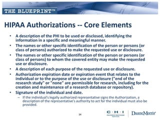 HIPAA Authorizations -- Core Elements
• A description of the PHI to be used or disclosed, identifying the
information in a specific and meaningful manner.
• The names or other specific identification of the person or persons (or
class of persons) authorized to make the requested use or disclosure.
• The names or other specific identification of the person or persons (or
class of persons) to whom the covered entity may make the requested
use or disclosure.
• A description of each purpose of the requested use or disclosure.
• Authorization expiration date or expiration event that relates to the
individual or to the purpose of the use or disclosure ("end of the
research study" or "none" are permissible for research, including for the
creation and maintenance of a research database or repository).
• Signature of the individual and date.
– If the individual's legally authorized representative signs the Authorization, a
description of the representative's authority to act for the individual must also be
provided.
34
 
