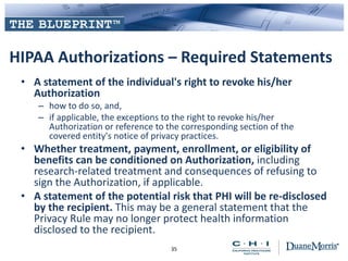 HIPAA Authorizations – Required Statements
• A statement of the individual's right to revoke his/her
Authorization
– how to do so, and,
– if applicable, the exceptions to the right to revoke his/her
Authorization or reference to the corresponding section of the
covered entity's notice of privacy practices.
• Whether treatment, payment, enrollment, or eligibility of
benefits can be conditioned on Authorization, including
research-related treatment and consequences of refusing to
sign the Authorization, if applicable.
• A statement of the potential risk that PHI will be re-disclosed
by the recipient. This may be a general statement that the
Privacy Rule may no longer protect health information
disclosed to the recipient.
35
 