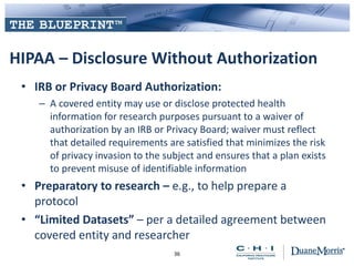 HIPAA – Disclosure Without Authorization
• IRB or Privacy Board Authorization:
– A covered entity may use or disclose protected health
information for research purposes pursuant to a waiver of
authorization by an IRB or Privacy Board; waiver must reflect
that detailed requirements are satisfied that minimizes the risk
of privacy invasion to the subject and ensures that a plan exists
to prevent misuse of identifiable information
• Preparatory to research – e.g., to help prepare a
protocol
• “Limited Datasets” – per a detailed agreement between
covered entity and researcher
36
 