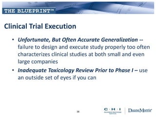 Clinical Trial Execution
• Unfortunate, But Often Accurate Generalization --
failure to design and execute study properly too often
characterizes clinical studies at both small and even
large companies
• Inadequate Toxicology Review Prior to Phase I – use
an outside set of eyes if you can
38
 