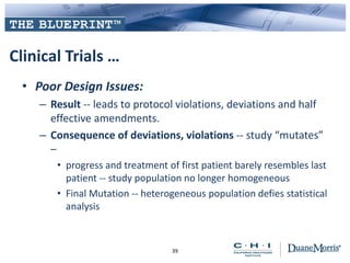 Clinical Trials …
• Poor Design Issues:
– Result -- leads to protocol violations, deviations and half
effective amendments.
– Consequence of deviations, violations -- study “mutates”
–
• progress and treatment of first patient barely resembles last
patient -- study population no longer homogeneous
• Final Mutation -- heterogeneous population defies statistical
analysis
39
 