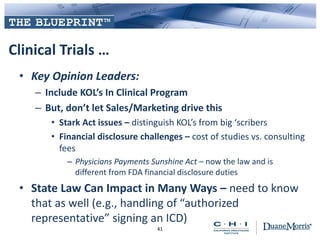 Clinical Trials …
• Key Opinion Leaders:
– Include KOL’s In Clinical Program
– But, don’t let Sales/Marketing drive this
• Stark Act issues – distinguish KOL’s from big ‘scribers
• Financial disclosure challenges – cost of studies vs. consulting
fees
– Physicians Payments Sunshine Act – now the law and is
different from FDA financial disclosure duties
• State Law Can Impact in Many Ways – need to know
that as well (e.g., handling of “authorized
representative” signing an ICD)
41
 