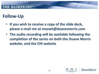 Follow-Up
• If you wish to receive a copy of the slide deck,
please e-mail me at maswit@duanemorris.com
• The audio recording will be available following the
completion of the series on both the Duane Morris
website, and the CHI website
43
 