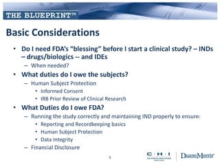 Basic Considerations
• Do I need FDA’s “blessing” before I start a clinical study? – INDs
– drugs/biologics -- and IDEs
– When needed?
• What duties do I owe the subjects?
– Human Subject Protection
• Informed Consent
• IRB Prior Review of Clinical Research
• What Duties do I owe FDA?
– Running the study correctly and maintaining IND properly to ensure:
• Reporting and Recordkeeping basics
• Human Subject Protection
• Data Integrity
– Financial Disclosure
5
 