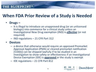 When FDA Prior Review of a Study is Needed
• Drugs –
– it is illegal to introduce an unapproved drug (or an unlicensed
biologic) into commerce for a clinical study unless an
Investigational New Drug exemption (IND) is effective (or not
required)
– IND regulations – 21 CFR Part 312
• Devices
– a device that otherwise would require an approved Premarket
Approval Application (PMA) or cleared premarket notification
[510(k)] can be shipped lawfully if to be studied in an
investigation to show safety or effectiveness if an Investigational
Device Exemption (IDE) is approved or the study is exempt
– IDE regulations – 21 CFR Part 812
6
 