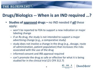 Drugs/Biologics -- When is an IND required …?
• Studies of approved drugs – no IND needed if all these
apply:
– won’t be reported to FDA to support a new indication or major
labeling change
– if an Rx drug, the study is not intended to support a major
advertising change (e.g., a comparative study)
– study does not involve a change in the drug (e.g., dosage, route
of administration, patient population) that increases the risks
associated with the use of the drug
– informed consent and IRB approval required
– can’t promote the drug as safe or effective for what it is being
studied for in the clinical trial (21 CFR 312.7)
8
 