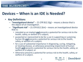 Devices – When is an IDE is Needed?
• Key Definitions
– “Investigational device” -- 21 CFR 812.3(g) -- means a device that is
the object of an investigation.
– “Significant risk” – 21 CFR 812.3(m) – means an investigational device
that is:
• intended as an implant and presents a potential for serious risk to the
health, safety, or welfare of a subject;
• purported or represented to be for a use in supporting or sustaining
human life and presents a potential for serious risk to the health,
safety, or welfare of a subject;
• for a use of substantial importance in diagnosing, curing, mitigating,
or treating disease, or otherwise preventing impairment of human
health and presents a potential for serious risk to the health, safety, or
welfare of a subject; or
• Otherwise presents a potential for serious risk to the health, safety, or
welfare of a subject.
9
 