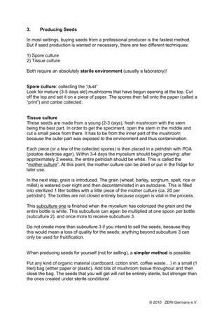3.     Producing Seeds

In most settings, buying seeds from a professional producer is the fastest method.
But if seed production is wanted or necessary, there are two different techniques:

1) Spore culture
2) Tissue culture

Both require an absolutely sterile environment (usually a laboratory)!


Spore culture: collecting the “dust”
Look for mature (3-5 days old) mushrooms that have begun opening at the top. Cut
off the top and set it on a piece of paper. The spores then fall onto the paper (called a
“print”) and canbe collected.


Tissue culture
These seeds are made from a young (2-3 days), fresh mushroom with the stem
being the best part. In order to get the speciment, open the stem in the middle and
cut a small piece from there. It has to be from the inner part of the mushroom
because the outer part was exposed to the environment and thus contamination.

Each piece (or a few of the collected spores) is then placed in a petridish with PDA
(potatoe dextrose agar). Within 3-4 days the mycelium should begin growing: after
approximately 2 weeks, the entire petridish should be white. This is called the
“mother culture”. At this point, the mother culture can be dried or put in the fridge for
later use.

In the next step, grain is introduced. The grain (wheat, barley, sorghum, spelt, rice or
millet) is watered over night and then decontaminated in an autoclave. This is filled
into sterilized 1 liter bottles with a little piece of the mother culture (ca. 20 per
petridish). The bottles are not closed entirely because oxygen is vital in the process.

This subculture one is finished when the mycelium has colonized the grain and the
entire bottle is white. This subculture can again be multiplied at one spoon per bottle
(subculture 2), and once more to receive subculture 3.

Do not create more than subculture 3 if you intend to sell the seeds, because they
this would mean a loss of quality for the seeds; anything beyond subculture 3 can
only be used for fruitification.


When producing seeds for yourself (not for selling), a simpler method is possible:

Put any kind of organic material (cardboard, cotton shirt, coffee waste…) in a small (1
liter) bag (either paper or plastic). Add bits of mushroom tissue throughout and then
close the bag. The seeds that you will get will not be entirely sterile, but stronger than
the ones created under sterile conditions!




                                                                 © 2010 ZERI Germany e.V.
 