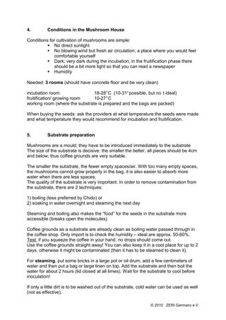 4.        Conditions in the Mushroom House

Conditions for cultivation of mushrooms are simple:
             No direct sunlight
             No blowing wind but fresh air circulation; a place where you would feel
             comfortable yourself
             Dark; very dark during the incubation; in the fruitification phase there
             should be a bit more light so that you can read a newspaper
             Humidity

Needed: 3 rooms (should have concrete floor and be very clean)

incubation room:                18-28° C (10-31° possible, but no t ideal)
fruitification/ growing room    10-27° C
working room (where the substrate is prepared and the bags are packed)

When buying the seeds: ask the providers at what temperature the seeds were made
and what temperature they would recommend for incubation and fruitification.


5.        Substrate preparation

Mushrooms are a mould; they have to be introduced immediately to the substrate
The size of the substrate is decisive: the smaller the better, all pieces should be 4cm
and below; thus coffee grounds are very suitable.

The smaller the substrate, the fewer empty spaces/air. With too many empty spaces,
the mushrooms cannot grow properly in the bag, it is also easier to absorb more
water when there are less spaces.
The quality of the substrate is very important. In order to remove contamination from
the substrate, there are 2 techniques:

1) boiling (less preferred by Chido) or
2) soaking in water overnight and steaming the next day

Steaming and boiling also makes the “food” for the seeds in the substrate more
accessible (breaks open the molecules).

Coffee grounds as a substrate are already clean as boiling water passed through in
the coffee shop. Only import is to check the humidity – ideal are approx. 50-60%.
Test: if you squeeze the coffee in your hand, no drops should come out.
Use the coffee grounds straight away! You can also keep it in a cool place for up to 2
days, otherwise it might be contaminated (then it has to be steamed to clean it).

For steaming, put some bricks in a large pot or oil drum, add a few centimeters of
water and then put a bag or large linen on top. Add the substrate and then boil the
water for about 2 hours (lid closed at all times). Wait for the substrate to cool before
inoculation!

If only a little dirt is to be washed out of the substrate, cold water can be used as well
(not as effective).

                                                                 © 2010 ZERI Germany e.V.
 