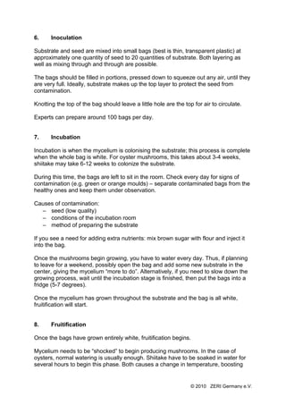 6.     Inoculation

Substrate and seed are mixed into small bags (best is thin, transparent plastic) at
approximately one quantity of seed to 20 quantities of substrate. Both layering as
well as mixing through and through are possible.

The bags should be filled in portions, pressed down to squeeze out any air, until they
are very full. Ideally, substrate makes up the top layer to protect the seed from
contamination.

Knotting the top of the bag should leave a little hole are the top for air to circulate.

Experts can prepare around 100 bags per day.


7.     Incubation

Incubation is when the mycelium is colonising the substrate; this process is complete
when the whole bag is white. For oyster mushrooms, this takes about 3-4 weeks,
shiitake may take 6-12 weeks to colonize the substrate.

During this time, the bags are left to sit in the room. Check every day for signs of
contamination (e.g. green or orange moulds) – separate contaminated bags from the
healthy ones and keep them under observation.

Causes of contamination:
  – seed (low quality)
  – conditions of the incubation room
  – method of preparing the substrate

If you see a need for adding extra nutrients: mix brown sugar with flour and inject it
into the bag.

Once the mushrooms begin growing, you have to water every day. Thus, if planning
to leave for a weekend, possibly open the bag and add some new substrate in the
center, giving the mycelium “more to do”. Alternatively, if you need to slow down the
growing process, wait until the incubation stage is finished, then put the bags into a
fridge (5-7 degrees).

Once the mycelium has grown throughout the substrate and the bag is all white,
fruitification will start.


8.     Fruitification

Once the bags have grown entirely white, fruitification begins.

Mycelium needs to be “shocked” to begin producing mushrooms. In the case of
oysters, normal watering is usually enough. Shiitake have to be soaked in water for
several hours to begin this phase. Both causes a change in temperature, boosting


                                                                  © 2010 ZERI Germany e.V.
 