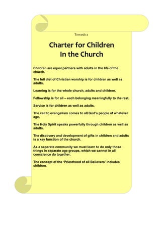 Towards a


          Charter for Children
             In the Church
Children are equal partners with adults in the life of the
church.

The full diet of Christian worship is for children as well as
adults.

Learning is for the whole church, adults and children.

Fellowship is for all – each belonging meaningfully to the rest.

Service is for children as well as adults.

The call to evangelism comes to all God’s people of whatever
age.

The Holy Spirit speaks powerfully through children as well as
adults.

The discovery and development of gifts in children and adults
is a key function of the church.

As a separate community we must learn to do only those
things in separate age groups, which we cannot in all
conscience do together.

The concept of the ‘Priesthood of all Believers’ includes
children.
 