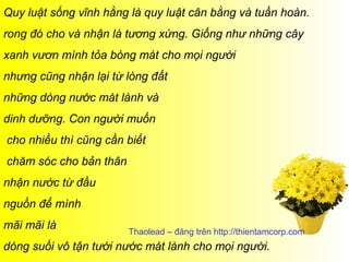 Quy luật sống vĩnh hằng là quy luật cân bằng và tuần hoàn.
rong đó cho và nhận là tương xứng. Giống như những cây
xanh vươn mình tỏa bóng mát cho mọi người
nhưng cũng nhận lại từ lòng đất
những dòng nước mát lành và
dinh dưỡng. Con người muốn
cho nhiều thì cũng cần biết
chăm sóc cho bản thân
nhận nước từ đầu
nguồn để mình
mãi mãi là              Thaolead – đăng trên http://thientamcorp.com
dòng suối vô tận tưới nước mát lành cho mọi người.
 