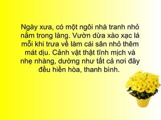 Ngày xưa, có một ngôi nhà tranh nhỏ
nằm trong làng. Vườn dừa xào xạc lá
mỗi khi trưa về làm cái sân nhỏ thêm
 mát dịu. Cảnh vật thật tĩnh mịch và
nhẹ nhàng, dường như tất cả nơi đây
     đều hiền hòa, thanh bình.
 