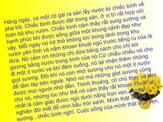 hiế c bình về
                                                      ước từ c                   i
                                     ra  sân lấy n                rấ t hợp vớ
                     m  ột cô gái                   â n, ở vị trí               và
Hàng    ngày, có                   cđ  ặt trong s             sun  g sướng
                  c  bình đượ ình cảm thấy rất                               hư
pha   trà. Chiế                  iếcb                        cả nh đẹp n
        bộ khu    ư. Ch g giữa một khung                       trong khu
toàn                               n                          nh
              c  kh i được số hông khí trong là                       ng   ru của lá
 hạnh phú                  h ít thở k                  gủ  trước tiế
 vậy.   Mỗ  i ngày nó                hoa n khoái n               h o chị soi
                  nh   và nằm k ị dừa bằng cách c chiều nó cho
     ờn yên tĩ             những ch                             iều
  vư                    n                           nó.Cứ ch                     ng
  dừa.    Nó cảm ơ c trong bình của                              nt hêm nhữ
                       ướ                             ó lại nhậ                    ớc
   gương     bằng n                   m  xuống, n                  ó một ít nư
                        và khi đê                      ng cho n                    ng
   đi một    ít nước                   òn  nhờ sươ                 ts  ương cũ
              ơng. Đô    i khi nó c         nó mà n     hững giọ         thay và t
                                                                                     ắm
    giọt sư                              ờ                           hủ
               táp bên     ngoài. Nh hỉnh thoảng, cô c                    n khoái v
                                                                                      à
    để tắm                               .T                           oa
                            i nhớ đến                   thấy rất kh
     được    mọi ngườ như thế nó cảm                               vẹ n, nghiên
                       ng lúc                       in ắng trọn
     ch  o nó, nhữ                   c ngủ dướ                 nh   thật sung
                  ảm    giác đượ              t rời  xanh. Mì           thậ  t trọn vẹn
                                                                                        .
      nhất là c            t để   nhìn bầu                 c ủa mình
       nghiê  n đôi mắ                  ĩ. C uộc sống
                         c  bình ngh
       sướ  ng , chiế
 
