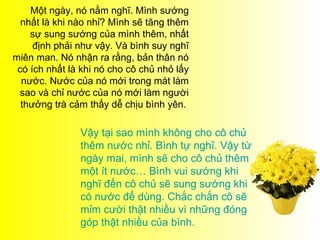 Một ngày, nó nằm nghĩ. Mình sướng
  nhất là khi nào nhỉ? Mình sẽ tăng thêm
    sự sung sướng của mình thêm, nhất
     định phải như vậy. Và bình suy nghĩ
miên man. Nó nhận ra rằng, bản thân nó
 có ích nhất là khi nó cho cô chủ nhỏ lấy
  nước. Nước của nó mới trong mát làm
  sao và chỉ nước của nó mới làm người
  thưởng trà cảm thấy dễ chịu bình yên.

               Vậy tại sao mình không cho cô chủ
               thêm nước nhỉ. Bình tự nghĩ. Vậy từ
               ngày mai, mình sẽ cho cô chủ thêm
               một ít nước… Bình vui sướng khi
               nghĩ đến cô chủ sẽ sung sướng khi
               có nước để dùng. Chắc chắn cô sẽ
               mỉm cười thật nhiều vì những đóng
               góp thật nhiều của bình.
 