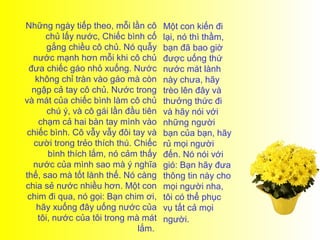 Những ngày tiếp theo, mỗi lần cô       Một con kiến đi
      chủ lấy nước, Chiếc bình cố      lại, nó thì thầm,
       gắng chiều cô chủ. Nó quẫy      bạn đã bao giờ
  nước mạnh hơn mỗi khi cô chủ         được uống thứ
 đưa chiếc gáo nhỏ xuống. Nước         nước mát lành
   không chỉ tràn vào gáo mà còn       này chưa, hãy
  ngập cả tay cô chủ. Nước trong       trèo lên đây và
và mát của chiếc bình làm cô chủ       thưởng thức đi
       chú ý, và cô gái lần đầu tiên   và hãy nói với
    chạm cả hai bàn tay mình vào       những người
chiếc bình. Cô vẫy vẫy đôi tay và      bạn của bạn, hãy
  cười trong trẻo thích thú. Chiếc     rủ mọi người
       bình thích lắm, nó cảm thấy     đến. Nó nói với
  nước của mình sao mà ý nghĩa         gió: Bạn hãy đưa
thế, sao mà tốt lành thế. Nó càng      thông tin này cho
chia sẻ nước nhiều hơn. Một con        mọi người nha,
 chim đi qua, nó gọi: Bạn chim ơi,     tôi có thể phục
   hãy xuống đây uống nước của         vụ tất cả mọi
    tôi, nước của tôi trong mà mát     người.
                               lắm.
 