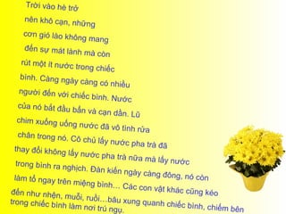Trời vào hè trở
    nên khô cạn, n
                     hữ n g
    cơn gió lào khô
                      ng mang
    đến sự mát làn
                     h m à c òn
   rút một ít nước
                     trong chiếc
     bình. Càng ngà
                     y càng có nhiều
     người đến với
                    chiếc bình. Nư
                                       ớc
    của nó bắt đầu
                     b ẩn v à c ạ n d ần
                                         . Lũ
    chim xuống uốn
                     g nước đã vô tì
                                        nh rửa
    chân trong nó.
                    Cô chủ lấy nướ
                                        c pha trà đã
  thay đổi không
                   lấy nước pha tr
                                       à nữa mà lấy n
   trong bình ra ng                                   ước
                    hịch. Đàn kiến
                                       ngày càng đôn
  làm tổ ngay trê                                      g, n ó c òn
                  n miệng bình…
                                       Các con vật kh
đến như nhện,                                         ác cũng kéo
                  muỗi, ruồi…bâ
trong chiếc bìn                      u xung quanh c
                 h làm nơi trú ng                    hiếc bình, chiếm
                                     ụ.                               b ên
 