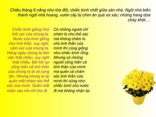 Chiều tháng 6 nắng như lửa đốt, chiếc bình chết giữa sân nhà. Ngôi nhà biến
     thành ngôi nhà hoang, ư cây bị chim ăn quả xơ xác; những hang dừa
                                                                cháy khét…

    Chiếc bình giống như     Có những người chỉ
    thể xác của chúng ta.    chăm lo cho thể xác
     Nước của bình giống     mà không chăm lo
 như tinh thần, suy nghĩ,    cho tinh thần của
  cảm xúc của chúng ta.      mình thì cũng giống
Hàng ngày chúng ta làm       như chiếc bình rỗng.
việc thật nhiều, suy nghĩ    Nhưng có những
    thật nhiều. Đôi khi sự   người cống hiến cả
   cống hiến về tinh thần    tinh thần của mình
 của chúng ta là vô cùng     mà quên cả chăm
 tận. Nhưng chúng ta lại     sóc tinh thần của
 quên mất chăm sóc thể       mình thì cũng như
xác của mình. Quên mất       chiếc bình cho nước
nhận vào mà chỉ cho đi.      đi mà không nhận lại.
 