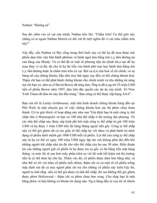Nathan: “Không cá”.

Sau đó, nhìn vào cà vạt của mình, Nathan kêu lên: “Chấm tròn! Cả thế giới này
chẳng có ai ngoài Nathan Detroit có thể vứt đi một nghìn đô vì cái màu chấm tròn
này!”

Vậy đấy, nếu Nathan và Sky sống trong thời buổi này có thể họ đã mua được trái
phiếu dựa trên việc bán bánh phômai và bánh ngọt làm bằng trái cây tẩm đường tại
cửa hàng của Mindy. Và có thể đã có một số phương tiện tài chính nhân tạo để họ
mua thay vì cá độ, dù cho là họ bỏ tiền vào bánh phô mai hay bánh làm bằng trái
cây tẩm đường hoặc là chấm tròn trên cà vạt. Bởi sự dân chủ hoá về tài chính, và sự
bùng nổ của chứng khoán, hầu như mọi thứ ngày nay đều có thể chứng khoán hoá.
Thậm chí bạn có thể phát hành chứng khoán cho chính mình và cho những tài năng
mà chỉ bạn có, như ca sĩ David Bowie đã từng làm. Ông ta đã nâng tới 55 triệu USD
tiền cổ phiếu Bowie năm 1997, dựa trên đặc quyền các dự án của mình. Tờ New
York Times đã đưa tin này lên đầu trang.” Bạn cũng có thể được xếp hạng AAA”.

Bạn của tôi là Lesley Goldwasser, một nhà kinh doanh chứng khoán hàng đầu tại
Phố Wall, là một chuyên gia về việc chứng khoán hoá các bộ phim chưa hoàn
thành. Cô ta giải thích về hoạt động này như sau:”Giả định bạn là một công ty thế
chấp nhà ở Minneapolis và bạn có 100 nhà thế chấp ở thị trường địa phương. Và
các nhà thế chấp này được cấp kinh phí bởi một công ty thế chấp trị giá 100 triệu
USD và họ được 1 triệu USD tiền lãi hàng tháng ngoài tiền gốc. Công ty thế chấp
này có thể gói ghém tất cả các giấy tờ thế chấp lại với nhau và phát hành nó dưới
dạng cổ phiếu dưới mệnh giá 1000 USD mỗi cổ phiếu. Lợi thế của công ty thế chấp
này là họ có thể có ngay 100 triệu USD ngay lập tức mà không phải đợi đến khi
những người thế chấp nhà trả đủ cho tiền thế chấp của họ sau 30 năm. Điều thuận
lợi của những người giữ cổ phiếu là họ được trả cả gốc và lãi bằng tiền mặt hàng
tháng, và mức lãi sẽ cao hơn mấy phần trăm so với lãi suất tiết kiệm mà thị trường
tiền tệ có thể đem lại cho họ. Thêm vào đó, cổ phiếu được đảm bảo bằng nhà, và
như thế có tới vài trăm cổ phiếu mỗi nhóm, thậm chí có cả một số cổ phiếu trống
mặc định mà tất cả mọi người phải chi trả cho những cổ phiếu này luôn.Vậy thì,
người ta tính rằng nếu có thể gói được cả nhà thế chấp, thì sao không thể gói ghém
được phim Hollywood – thậm chí cả phim chưa làm xong. Cho rằng bạn là một
hãng phim và bạn không có khoản tín dụng nào. Ngân hàng đầu tư của tôi sẽ nhóm


                                                                                102
 
