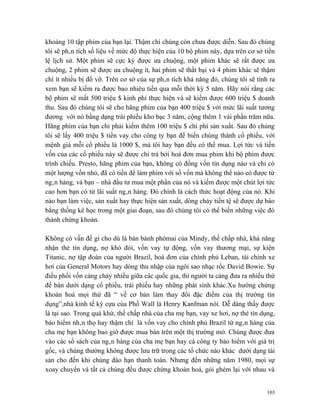 khoảng 10 tập phim của bạn lại. Thậm chí chúng còn chưa được diễn. Sau đó chúng
tôi sẽ phân tích số liệu về mức độ thực hiện của 10 bộ phim này, dựa trên cơ sở tiền
lệ lịch sử. Một phim sẽ cực kỳ được ưa chuộng, một phim khác sẽ rất được ưa
chuộng, 2 phim sẽ được ưa chuộng ít, hai phim sẽ thất bại và 4 phim khác sẽ thậm
chí ít nhiều bị đổ vỡ. Trên cơ sở của sự phân tích khả năng đó, chúng tôi sẽ tính ra
xem bạn sẽ kiếm ra được bao nhiêu tiền qua mỗi thời kỳ 5 năm. Hãy nói rằng các
bộ phim sẽ mất 500 triệu $ kinh phí thực hiện và sẽ kiếm được 600 triệu $ doanh
thu. Sau đó chúng tôi sẽ cho hãng phim của bạn 400 triệu $ với mức lãi suất tương
đương với nó bằng dạng trái phiếu kho bạc 3 năm, cộng thêm 1 vài phần trăm nữa.
Hãng phim của bạn chỉ phải kiếm thêm 100 triệu $ chi phí sản xuất. Sau đó chúng
tôi sẽ lấy 400 triệu $ tiền vay cho công ty bạn để biến chúng thành cổ phiếu, với
mệnh giá mỗi cổ phiếu là 1000 $, mà tôi hay bạn đều có thể mua. Lợi tức và tiền
vốn của các cổ phiếu này sẽ được chi trả bởi hoá đơn mua phim khi bộ phim được
trình chiếu. Presto, hãng phim của bạn, không có đồng vốn tín dụng nào và chỉ có
một lượng vốn nhỏ, đã có tiền để làm phim với số vốn mà không thể nào có được từ
ngân hàng, và bạn – nhà đầu tư mua một phần của nó và kiếm được một chút lợi tức
cao hơn bạn có từ lãi suất ngân hàng. Đó chính là cách thức hoạt động của nó. Khi
nào bạn làm việc, sản xuất hay thực hiện sản xuất, dòng chảy tiền tệ sẽ được dự báo
bằng thống kê học trong một giai đoạn, sau đó chúng tôi có thể biến những việc đó
thành chứng khoán.

Không có vấn đề gì cho dù là bán bánh phômai của Mindy, thế chấp nhà, khả năng
nhận thẻ tín dụng, nợ khó đòi, vốn vay tự động, vốn vay thương mại, sự kiện
Titanic, nợ tập đoàn của người Brazil, hoá đơn của chính phủ Leban, tài chính xe
hơi của General Motors hay dòng thu nhập của ngôi sao nhạc rốc David Bowie. Sự
điều phối vốn càng chảy nhiều giữa các quốc gia, thì người ta càng đưa ra nhiều thứ
để bán dưới dạng cổ phiếu, trái phiếu hay những phát sinh khác.Xu hướng chứng
khoán hoá mọi thứ đã “ về cơ bản làm thay đổi đặc điểm của thị trường tín
dụng”,nhà kinh tế kỳ cựu của Phố Wall là Henry Kanfman nói. Dễ dàng thấy được
là tại sao. Trong quá khứ, thế chấp nhà của cha mẹ bạn, vay xe hơi, nợ thẻ tín dụng,
bảo hiểm nhân thọ hay thậm chí là vốn vay cho chính phủ Brazil từ ngân hàng của
cha mẹ bạn không bao giờ được mua bán trên một thị trường mở. Chúng được đưa
vào các sổ sách của ngân hàng của cha mẹ bạn hay cá công ty bảo hiểm với giá trị
gốc, và chúng thường không được lưu trữ trong các tổ chức nào khác dưới dạng tài
sản cho đến khi chúng đáo hạn thanh toán. Nhưng đến những năm 1980, mọi sự
xoay chuyển và tất cả chúng đều được chứng khoán hoá, gói ghém lại với nhau và


                                                                                 103
 