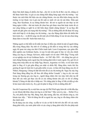 được bán dưới dạng cổ phiếu cho bạn , cho tôi và cho bà dì Bev của tôi, chúng có
thể được buôn bán, và giá cả của chúng biến động hàng ngày trên thị trường – tuỳ
thuộc vào cách thức thể hiện của các chứng khoán, vào các điều kiện chung của thị
trường và tuỳ thuộc vào tỉ giá của lãi suất so sánh với các tài sản khác. Hiệu quả
ròng, theo Kaufman, là sự chứng khoán hoá đã mở ra nguồn tài sản thực sự tới
hàng ngàn tỉ đôla – thứ mà trước đó chưa bao giờ được mua bán hoặc trước đó có
mơ cũng không ai nghĩ là có thể biến được thành chứng khoán-“ là sự thay đổi
mạnh mẽ ghê gớm của trạng thái thị trường”. Tất cả những điều đó đã được bổ sung
một cách hợp lý và đa dạng vào thị trường – tạo cho Mạng điện thêm rất nhiều thứ
hơn trước đây – và đã bổ sung vào đó một yếu tố biến động về các tài sản chưa từng
được đem ra trao đổi buôn bán trước đây.

Những người có thể diễn tả tốt nhất cho bạn về điều này chính là một số người đứng
đầu trong Mạng điện. Họ nhớ rõ về những gì đã diễn ra trong thời kỳ của những
ngày bế quan toả cảng của thời Chiến tranh lạnh. Leon Cooperman, cựu giám đốc
điều nghiên của Goldman Sachs, và nay là một nhà quản lý bảo vệ vốn cho chính
hãng của ông ta, Omega Advisors, nhấn mạnh với tôi năm 1998 rằng:”Trong suốt
cả sự nghiệp của tôi tại Goldman Sachs – từ 1967 đến 1991 – tôi chẳng bao giờ có
một chứng khoáng nước ngoài hay thị trường phát triển ở nước ngoài. Bây giờ tôi có
hàng trăm triệu đôla rải rác khắp Nga, Braxin, Argentina và Chile, và tôi luôn luôn
phải lo lắng về tỉ giá giữa đồng yen nhật và dolla Mỹ. Hàng đêm, trước khi lên
giường đi ngủ tôi luôn hỏi tỉ giá giữa dolla và yen, và theo dõi hoạt động của chỉ số
Nikkei, Hangseng. Chúng tôi đặt tiền trên tất cả các thị trường đó. Ngay lúc này ông
Paul đang đứng đằng kia, để theo dõi đồng dollar Canada” ( ông ta chỉ vào một
trong các thương gia của ông ta , người đang chăm chú vào máy tính cầm tay để
theo dõi các mức giá thực của tất cả các chứng khoán chủ yếu và chỉ số chứng
khoán)”,Chúng tôi đặt tiền ở khắp nơi. Tôi chẳng phải lo lắng về bất cứ điều gì nếu
là hai mươi năm trước đây. Bây giờ tôi phải lo lắng về tất cả những điều đó”.

Sau đó Cooperman lấy ra một bản của tạp chí Phố Wall ngày hôm đó và bắt đầu đọc
ra các khoản đặt khác nhau mà ông ta có thể làm:” Hãy xem đây này… Dollar Châu
Âu, trái phiếu kho bạc Mỹ, Bảng Anh, đậu tương, dầu lửa, trái khoán công ty, trái
khoán trực tiếp…” Khi tôi đứng lên để ra ngoài lúc sau, ông ta vẫn đang chăm chú
đọc danh sách.
Sự đa dạng của các công cụ đầu tư và các cơ hội là thứ trời cho đối với các nước
đang phát triển, các nước phát triển và các công ty đang phát triển.Nó cho phép một


                                                                                  104
 