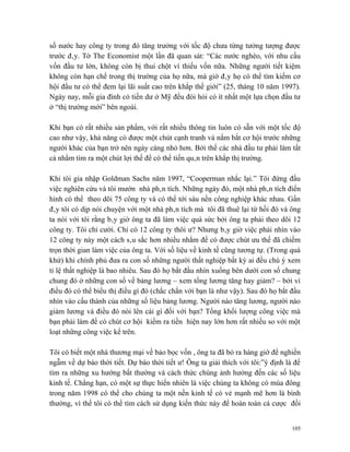 số nước hay công ty trong đó tăng trưởng với tốc độ chưa từng tưởng tượng được
trước đây. Tờ The Economist một lần đã quan sát: “Các nước nghèo, với nhu cầu
vốn đầu tư lớn, không còn bị thui chột vì thiếu vốn nữa. Những người tiết kiệm
không còn hạn chế trong thị trường của họ nữa, mà giờ đây họ có thể tìm kiếm cơ
hội đầu tư có thể đem lại lãi suất cao trên khắp thế giới” (25, tháng 10 năm 1997).
Ngày nay, mỗi gia đình có tiền dư ở Mỹ đều đòi hỏi có ít nhất một lựa chọn đầu tư
ở “thị trường mới” bên ngoài.

Khi bạn có rất nhiều sản phẩm, với rất nhiều thông tin luôn có sẵn với một tốc độ
cao như vậy, khả năng có được một chút cạnh tranh và nắm bắt cơ hội trước những
người khác của bạn trở nên ngày càng nhỏ hơn. Bởi thế các nhà đầu tư phải làm tất
cả nhằm tìm ra một chút lợi thế để có thể tiến quân trên khắp thị trường.

Khi tôi gia nhập Goldman Sachs năm 1997, “Cooperman nhắc lại.” Tôi đứng đầu
việc nghiên cứu và tôi mướn nhà phân tích. Những ngày đó, một nhà phân tích điển
hình có thể theo dõi 75 công ty và có thể tới sáu nền công nghiệp khác nhau. Gần
đây tôi có dịp nói chuyện với một nhà phân tích mà tôi đã thuê lại từ hồi đó và ông
ta nói với tôi rằng bây giờ ông ta đã làm việc quá sức bởi ông ta phải theo dõi 12
công ty. Tôi chỉ cười. Chỉ có 12 công ty thôi ư? Nhưng bây giờ việc phải nhìn vào
12 công ty này một cách sâu sắc hơn nhiều nhằm để có được chút ưu thế đã chiếm
trọn thời gian làm việc của ông ta. Với số liệu về kinh tế cũng tương tự. (Trong quá
khứ) khi chính phủ đưa ra con số những người thất nghiệp bất kỳ ai đều chú ý xem
tỉ lệ thất nghiệp là bao nhiêu. Sau đó họ bắt đầu nhìn xuống bên dưới con số chung
chung đó ở những con số về bảng lương – xem tổng lương tăng hay giảm? – bởi vì
điều đó có thể biểu thị điều gì đó (chắc chắn với bạn là như vậy). Sau đó họ bắt đầu
nhìn vào cấu thành của những số liệu bảng lương. Người nào tăng lương, người nào
giảm lương và điều đó nói lên cái gì đối với bạn? Tổng khối lượng công việc mà
bạn phải làm để có chút cơ hội kiếm ra tiền hiện nay lớn hơn rất nhiều so với một
loạt những công việc kể trên.

Tôi có biết một nhà thương mại về bảo bọc vốn , ông ta đã bỏ ra hàng giờ để nghiền
ngẫm về dự báo thời tiết. Dự báo thời tiết ư! Ông ta giải thích với tôi:”ý định là để
tìm ra những xu hướng bất thường và cách thức chúng ảnh hưởng đến các số liệu
kinh tế. Chẳng hạn, có một sự thực hiển nhiên là việc chúng ta không có mùa đông
trong năm 1998 có thể cho chúng ta một nền kinh tế có vẻ mạnh mẽ hơn là bình
thường, vì thế tôi có thể tìm cách sử dụng kiến thức này để hoàn toàn cá cược đối


                                                                                  105
 