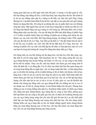 lượng giao dịch tạo ra mỗi ngày trên toàn thế giới. ở cương vị là nhà quản lý vốn,
khi bạn thắng, bạn thắng rất lớn, và khi bạn thua, bạn cũng thua rất lớn. Đó chính là
lý do tại sao những năm gần đây chúng ta đã thấy các nhà môi giới (Ngân hàng
Barings là ví dụ điển hình nhất) bị hạ bệ bởi việc đặt cá của một nhà môi giới chứng
khoán sử dụng đòn bẩy. Đó cũng là sự phóng đại của cú quẫy đuôi của con Khủng
long bạo chúa. Một người bạn của tôi ở một Ngân hàng đầu tư chính của Mỹ nói với
tôi rằng một khách hàng của ngân hàng có vốn trong tay 200 triệu đôla vốn cơ bản.
Bằng phép mầu của đòn bẩy, vốn này đã tăng lên 900 triệu đôla bằng cổ phiếu Nga
và 5 tỉ đôla cổ phiếu Sallie Mae (Là những cổ phiếu tạo ra bằng cách nhóm lại các
khoản vay của sinh viên Mỹ). Khi Nga khủng hoảng vào tháng 8 năm 1998, nguồn
vốn này đã mất đi tất cả ở Nga. Vậy điều gì đã diễn ra ? Họ đột nhiên bán đi một tỉ
lệ rất lớn của cổ phiếu vay sinh viên Mỹ để bù đắp thua lỗ ở Nga, làm cho thị
trường cổ phiếu vốn vay sinh viên Mỹ lập tức đổ nhào và làm phá huỷ một vài vị trí
của bạn tôi trong thị trường đó, trong khi chẳng làm được điều gì ở Nga.

Giỏ đựng thức ăn của bầy không chỉ đa dạng hơn, mà bản thân bầy đàn cũng vậy,
đặc biệt là với bò sừng ngắn. Như Kaufman chỉ rõ: “Sức nặng tương đối của các
ngân hàng thương mại truyền thống, tiết kiệm và vốn vay, và các công ty bảo hiểm
đã bị mất tín nhiệm. Thay vào đó, một loại thành viên tham gia mới mang tính tổ
chức đã dành lấy vị trí đứng đầu. Các tổ chức này khác biệt bởi tầm quan trọng của
nó trong hoạt động đầu tư ngắn hạn, việc sử dụng mạnh đòn bẩy, và khả năng tham
gia và rút khỏi thị trường, dù là cổ phần không có lãi cố định, trái khoán, tiền tệ hay
hàng hoá, ở bất cứ nơi đâu mà họ cho rằng lãi suất là cao nhất. Điển hình nhất cho
nhóm tham gia mới này là thứ được gọi là sự bảo bọc vốn, nó có thể tập hợp được
lượng vốn tiền mặt lớn từ các cá nhân và các tổ chức giàu có, sau đó khuếch đại
khoản vốn chung này bằng cách vay ngân hàng để đặt vào những nơi rủi ro cao và
lợi nhuận cao về tiền tệ, chứng khoán và trái khoán khắp trên thế giới. Nhưng theo
những gì xảy ra trong những năm gần đây, Kaufman nhấn mạnh, là nhiều ngân hàng
lớn, hãng môi giới chứng khoán, ngân hàng đầu tư, công ty bảo hiểm, phòng ngân
khố tập đoàn của các công ty đa quốc gia chủ yếu và thậm chí là phòng thương mại
của các ngân hàng trung ương chủ yếu trên thế giới đã cảm thâý sự cần thiết phải
thiết lập các hoạt động thương mại mang tính chất bảo bọc vốn cho riêng mình.
Không hiếm các ngân hàng đầu tư lớn trở thành những người buôn chứng khoán
bằng các hoạt động thương mại về bảo bọc vốn hay bắt chước các hoạt động bảo
bọc vốn với các hoạt động thương mại riêng của họ.



                                                                                    107
 