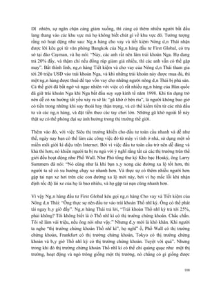 Dĩ nhiên, sự ngăn chặn càng giảm xuống, thì càng có thêm nhiều người bắt đầu
lang thang vào các khu vực mà họ không biết chút gì về khu vực đó. Tưởng tượng
rằng nó hoạt động như sau: Ngân hàng cho vay và tiết kiệm Nông dân Thái nhận
được lời kêu gọi từ văn phòng Bangkok của Ngân hàng đầu tư First Global, có trụ
sở tại đảo Cayman, và họ nói: “Này, các anh rất nên làm trái khoán Nga. Họ đang
trả 20% đấy, và thậm chí nếu đồng rúp giảm giá nhiều, thì các anh vẫn có thể gặp
may”. Bất thình lình, ngân hàng Tiết kiệm và cho vay của Nông dân Thái tham gia
tới 20 triệu USD vào trái khoán Nga, và khi những trái khoán này được mua đủ, thì
một ngân hàng được thuê để tạo vốn vay cho những người nông dân Thái bị phá sản.
Cả thế giới đã bất ngờ và ngạc nhiên với việc có rất nhiều ngân hàng của Hàn quốc
đã giữ trái khoán Nga khi Nga bắt đầu suy sụp kinh tế năm 1998. Khi tín dụng trở
nên dễ có xu hướng tất yếu xảy ra sẽ là: “gã khờ ở bên rìa”, là người không bao giờ
có tiền trong những khi suy thoái hay thận trọng, và có thể kiếm tiền từ các nhà đầu
tư và các ngân hàng, và đặt tiền theo các tay chơi lớn. Những gã khờ ngoài lề này
thật sự có thể phóng đại sự ảnh hưởng trong thị trường thế giới.

Thêm vào đó, với việc Siêu thị trường khiến cho đầu tư toàn cầu nhanh và dễ như
thế, ngày nay bạn có thể làm các công việc đó từ máy vi tính ở nhà, sử dụng một số
miền môi giới kì diệu trên Internet. Bởi vì việc đầu tư toàn cầu trở nên dễ dàng và
khả thi hơn, nó khiến người ta bị ru ngủ với ý nghĩ rằng tất cả các thị trường trên thế
giới đều hoạt động như Phố Wall. Như Phó tổng thư ký Kho bạc Hoakỳ, ông Larry
Summers đã nói: “Nó cũng như là khi bạn xây xong các đường xa lộ tốt hơn, thì
người ta sẽ có xu hướng chạy xe nhanh hơn. Và thực sự có thêm nhiều người hơn
gặp tai nạn xe hơi trên các con đường xa lộ mới này, bởi vì họ mắc lỗi khi nhận
định tốc độ lái xe của họ là bao nhiêu, và họ gặp tai nạn cũng nhanh hơn.

Vì vậy Ngân hàng đầu tư First Global kêu gọi ngân hàng Cho vay và Tiết kiệm của
Nông dân Thái: “Ông thực sự nên đầu tư vào trái khoán Thổ nhĩ kỳ. Ông có thể phát
tài ngay bây giờ đấy”. Ngân hàng Thái trả lời, “Trái khoán Thổ nhĩ kỳ trả tới 25%,
phải không? Tôi không biết là ở Thổ nhĩ kì có thị trường chứng khoán. Chắc chắn.
Tôi sẽ làm vài triệu, nếu ông nói như vậy.” Nhưng đây mới là khó khăn. Khi người
ta nghe “thị trường chứng khoán Thổ nhĩ kì”, họ nghĩ” ồ, Phố Wall có thị trường
chứng khoán, Frankfurt có thị trường chứng khoán, Tokyo có thị trường chứng
khoán và bây giờ Thổ nhĩ kỳ có thị trường chứng khoán. Tuyệt vời quá”. Nhưng
trong khi đó thị trường chứng khoán Thổ nhĩ kì có thể chỉ quàng quạc như một thị
trường, hoạt động và ngó trông giống một thị trường, nó chẳng có gì giống được


                                                                                    108
 