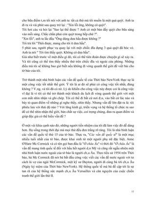 cho bữa điểm tâm tôi nói với anh ta: tất cả thứ mà tôi muốn là một quả quýt. Anh ta
đi ra và vài phút sau quay trở lại : "Xin lỗi ông, không có quýt".
Tôi hơi cáu và hỏi lại "Sao lại thế được ? Anh có một bàn đầy quýt cho bữa sáng
vào mỗi sáng. Chắc chắn phải còn quýt trong bếp chứ ?".
"Xin lỗi", anh ta lắc đầu "Ông dùng dưa hấu được không ?"
Tôi trả lời "Thôi được, mang cho tôi ít dưa hấu".
5 phút sau, người phục vụ quay lại với một chiếc đĩa đựng 3 quả quýt đã bóc vỏ.
Anh ta nói " Tôi tìm thấy quýt. Không có dưa hấu".
Giá như biết trước về một điều gì đó, tôi có thể tiên đoán được chuyện gì sẽ xảy ra.
Và tôi cũng có thể tìm thấy nhiều thứ trên chiếc đĩa và ngoài cửa phòng. Những
điều mà tôi sẽ không bao giờ biết nếu không đi vòng quanh thế giới để viết bài cho
tờ báo của tôi.

Trở thành một nhà bình luận các vấn đề quốc tế của Thời báo NewYork thực sự là
một công việc tốt nhất thế giới. Ý tôi là ai đó sẽ phải có công việc tốt nhất, đúng
không ? Vâng, và tôi đã có nó. Lý do khiến cho công việc này được coi là công việc
vĩ đại là vì tôi có thể trở thành một khách du lịch đi vòng quanh thế giới với một
con mắt nhìn nhận và ghi chép. Tôi có thể đi bất cứ nơi đâu, vào bất cứ lúc nào và
bày tỏ quan điểm về những gì nghe thấy, nhìn thấy. Nhưng vấn đề lớn đặt ra là: tôi
phiêu lưu với thái độ nào ? Với lăng kính gì, triển vọng và hệ thống tổ chức ra sao
để có thể nhìn nhận thế giới, bản chất sự việc, coi trọng chúng, đưa ra quan điểm và
giúp độc giả có thể hiểu vấn đề ?

Ở một vài khía cạnh nào đó, những người tiền nhiệm của tôi đã làm việc đó dễ dàng
hơn. Họ sống trong thời đại mà mọi thứ đều đen trắng rõ ràng. Tôi là nhà bình luận
các vấn đề quốc tế thứ 15 của tờ báo. Thực ra, "Các vấn đề quốc tế" là một mục
nhiều tuổi nhất của tờ báo, được khai sinh từ một người phụ nữ đặc biệt, Anne
O'Hare Mc Cormick và có tên gọi ban đầu là "Ở châu Âu" vì thời đó "Ở châu Âu" là
vấn đề mang tính quốc tế đối với hầu hết người dân Mỹ và cũng rất ngẫu nhiên một
nhà bình luận nước ngoài của tờ báo là người châu Âu. Theo tiểu sử 1954 trên Thời
báo, bà Mc Cormick đã nói bà bắt đầu công việc viết các vấn đề nước ngoài với tư
cách là vợ của ngài McCormick, một kỹ sư Dayton, người đi cùng bà tới châu Âu
(Ngày kỷ niệm của Thời báo NewYork). Hệ thống quốc tế mà bà đề cập tới là sự
tan rã của hệ thống sức mạnh châu Âu Versailles và căn nguyên của cuộc chiến
tranh thế giới lần thứ II.



                                                                                  11
 