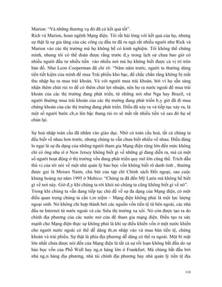 Marion: “Và những thương vụ đó đã có kết quả tốt”.
Rich và Marion, hoan ngênh Mạng điện. Tôi rất hài lòng với kết quả của họ, nhưng
sự thật là sự gia tăng của các công cụ đầu tư đã ru ngủ rất nhiều người như Rick và
Marion vào các thị trường mà họ không hề có kinh nghiệm. Tôi không thể chứng
minh, nhưng tôi có thể đoán được rằng trước đây trong lịch sử chưa bao giờ có
nhiều người đầu tư nhiều tiền vào nhiều nơi mà họ không biết được cả vị trí trên
bản đồ. Như Leon Cooperman đã chỉ rõ: “Năm năm trước, người ta thường dùng
tiền tiết kiệm của mình để mua Trái phiếu kho bạc, để chắc chắn rằng không bị mất
thu nhập họ ra mua trái khoán. Và với người mua trái khoán, bởi vì họ sẵn sàng
nhận thêm chút rủi ro để có thêm chút lợi nhuận, nên họ ra nước ngoài để mua trái
khoán của các thị trường đang phát triển, từ những nơi như Nga hay Brazil, và
người thường mua trái khoán của các thị trường đang phát triển bây giờ đã đi mua
chứng khoán của các thị trường đang phát triển. Điều đã xảy ra và tiếp tục xảy ra, là
một số người bước chân lên bậc thang rủi ro sẽ mất rất nhiều tiền và sau đó họ sẽ
chùn lại.

Sự hoà nhập toàn cầu đã nhằm vào giáo dục. Nhờ có toàn cầu hoá, tất cả chúng ta
đều biết về nhau hơn trước, nhưng chúng ta vẫn chưa biết nhiều về nhau. Điều đáng
lo ngại là sự đa dạng của những người tham gia Mạng điện rộng lớn đến mức không
chỉ có ông nha sĩ ở New Jersey không biết gì về những gì đang diễn ra, mà cả một
số người hoạt động ở thị trường vốn đang phát triển quy mô lớn cũng thế. Trích dẫn
thú vị của tôi nói về một nhà quản lý bảo bọc vốn không biết rõ danh tinh , thường
được gọi là Moises Naim, chủ bút của tạp chí Chính sách Đối ngoại, sau cuộc
khủng hoảng nợ năm 1995 ở Mehico: “Chúng ta đã đến Mỹ Latin mà không hề biết
gì về nơi này. Giờ đây khi chúng ta rời khỏi nó chúng ta cũng không biết gì về nó”.
Trong khi chúng ta vẫn đang tiếp tục chủ đề về sự đa dạng của Mạng điện, có một
điều quan trọng chúng ta cần tâm niệm – Mạng điện không phải là một lực lượng
ngoại sinh. Nó không chỉ hợp thành bởi các nguồn vốn tiền tệ từ bên ngoài, các nhà
đầu tư Internet từ nước ngoài và các Siêu thị trường xa xôi. Nó còn được tạo ra do
chính địa phương của các nước mở cửa để tham gia mạng điện. Điều tạo ra sức
mạnh cho Mạng điện thực sự không phải là khi sự điều khiển vốn ở một nước khiến
cho người nước ngoài có thể dễ dàng thâm nhập vào và mua bán tiền tệ, chứng
khoán và trái phiếu. Sự thật là phía địa phương dễ dàng có thể ra ngoài. Một bí mật
lớn nhất chưa được nói đến của Mạng điện là tất cả sự rối loạn không bắt đầu do sự
bảo bọc vốn của Phố Wall hay ngân hàng lớn ở Frankfurt. Mà chúng bắt đầu bởi
nhà ngân hàng địa phương, nhà tài chính địa phương hay nhà quản lý tiền tệ địa


                                                                                  110
 