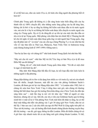 tế cá thể hoá cao, như các nước Châu á, tôi luôn cho rằng người địa phương biết rõ
hơn tôi”.

Chính phủ Trung quốc đã không tỏ ý sẵn sàng hoàn toàn biến đồng tiền của họ
thành tiền tệ 100% chuyển đổi, như những nước láng giềng của họ đã từng làm,
không chỉ là bởi vì họ sợ rằng họ không thể kiểm soát được đầu tư từ nước ngoài
vào, mà còn là vì họ lo sợ không thể kiểm soát được tiền chuyển ra nước ngoài của
công dân Trung quốc. Họ có lý do đúng:đã có sự tồn tại của một chợ đen đầu cơ
nhân dân tệ tại Trung quốc. Một phóng viên điện báo tài chính Mỹ ở Thượng hải đã
kể cho tôi nghe về một cuộc đàm thoại giữa ông và một người bạn Trung quốc, ông
này đã phàn nàn về “âm mưu” của các chủ ngân hàng Phương Tây và các nhà bảo hộ
vốn về việc bán tiền ra Thái Lan, Malaysia, Nam Triều Tiên và Indonesia trong
cuộc khủng hoảng kinh tế 1997-1998 ở Đông nam á.

“Sao họ lại làm vậy với chúng tôi?” nhà kinh doanh Trung Quốc hỏi nhà báo Mỹ.

“Hãy nói cho tôi xem” –nhà báo Mỹ trả lời,”Các ông có bán Nhân dân tệ để mua
Đôla Mỹ sau đó không?”
       “Đúng, tôi có”, nhà kinh doanh Trung quốc thừa nhận. “Tôi đã có một chút
lo ngại về tình hình lúc đó”.
       Hãy nhớ: Khi Mạng điện bắt đầu rối loạn, kẻ nổi loạn đầu tiên luôn luôn là
những người ở địa phương.

Mạng điện không chỉ to lớn và đa dạng hơn nhiều so với trước đây mà nó còn nhanh
hơn rất nhiều. Joseph Sassoon, một đối tác của văn phòng Goldman Sachs’s
London, đã tham gia trở lại vào Mạng điện năm 1982. “ ở London năm 1982, bởi vì
chúng tôi sớm hơn New York 5 hay 6 tiếng theo múi giờ, nên chúng tôi thường
không thể biết được bao giờ thị trường DowJohn đóng cửa ở New York cho đến tận
sáng hôm sau” – một lần ông ta nói với tôi như vậy.” Một số người có máy
Quotron, nhưng chỉ có vậy. Khi đó, các nhân viên của Goldman Sachs quả là thông
minh bởi vì một số kẻ ở Văn phòng New York một hôm đã nhận ra rằng, họ có thể
thuê một thằng nhỏ đến văn phòng vào 3 giờ 30 sáng (giờ New York). đứa trẻ có
thể lấy 1 bản sao của 2 cột chủ chốt của tạp chí Phố Wall là Lắng nghe trên phố và
Theo sát thị trường - các cột hướng dẫn kinh doanh chứng khoán thường xuyên thay
đổi thị trường – sau đó, gửi ngay thông tin đến London. Điều đó khiến chúng tôi có
4 giờ làm việc nhanh trước tất cả các hãng môi giới chứng khoán London. Vì thế,


                                                                               112
 