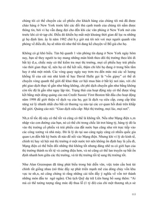 chúng tôi có thể chuyển các cổ phiếu cho khách hàng của chúng tôi mà đã được
chào hàng ở New York trước khi các đối thủ cạnh tranh của chúng tôi nắm được
thông tin, bởi vì họ vẫn đang đợi cho đến khi các văn phòng ở New York mở cửa
trước khi có tờ tạp chí. Điều đó khiến họ mất một khoảng thời gian để lọc ra những
gì họ định làm. ấy là năm 1982 chứ bây giờ mà tôi nói vơi mọi người quanh văn
phòng về điều đó, họ sẽ nhìn tôi như thể tôi đang kể chuyện về Bố già cho họ.

Không có gì khó hiểu. Tản bộ quanh 1 văn phòng tín dụng ở New York ngày hôm
nay, bạn sẽ they người ta tay mang những màn hình theo dõi thị trường theo khi đi
bất kỳ đâu, chiếc máy có thể kiểm tra mọi thị trường, mọi cổ phiếu hay trái phiếu
vào thời gian thực tế, nên họ có thể kết nối, thậm chí khi họ đang ở trong bồn tắm
hay ở nhà một mình. Các vòng quay ngày nay trơn tru đến mức mà các số lượng
khổng lồ của cái mà nhà kinh tế học David Halle gọi là “vốn gipsy” có thể di
chuyển vòng quanh thế giới để khai thác cơ hội mua bán ở bất kỳ nơi nào, với chi
phí giao dịch thực tế gần như bằng không, chi phí dịch chuyển gần như bằng không
còn tốc độ là gần như ngay lập tức. Trạng thái của hoạt động này có thể được tổng
kết bằng một dòng quảng cáo mà Credit Sussie/ First Boston bắt đầu cho hoạt động
năm 1998 để giới thiệu về dịch vụ của họ, gọi là dịch vụ siêu cấp, cung cấp khả
năng xử lý nhanh nhất cho bất cứ thương vụ nào tại các cơ quan hối đoái trên khắp
thế giới. Quảng cáo nói: “Giao dịch siêu cấp: Mọi thị trường, mọi lúc, mọi nơi”.

Nhân tố tốc độ này có thể tốt và cũng có thể là không tốt. Nếu như Mạng điện xâm
nhập vào con đường của bạn, nó có thể chỉ trong chốc lát trot hàng tỷ, hàng tỷ đô la
vào thị trường cổ phiếu và trái phiếu của đất nước bạn cũng như rót trực tiếp vào
các công xưởng và nhà máy. Đó là lý do tại sao càng ngày càng có nhiều quốc gia
quan tâm đến bất kỳ bước đi nào để nối vào Mạng điện. Nhưng khi vì lý do kinh tế,
chính trị hay xã hội mà thị trường ở một nước trở nên không ổn định hay là yếu đi,
Mạng điện có thể biến đổi những thứ không tốt nhưng đáng nhẽ ra có giới hạn của
thị trường thành ra tồi tệ và cường điệu hơn, và nó cũng có thể lan truyền sự bất ổn
định nhanh hơn giữa các thị trường, và từ thị trường tồi tệ sang thị trường tốt.

Như Alan Greenspan đã từng phát biểu trong bài diễn văn, việc toàn cầu hoá tài
chính rất giống nhau (nó thúc đẩy sự phát triển mạnh mẽ của dòng chảy vốn khu
vực tư nhân, nó cũng chứng tỏ rằng những cải tiến đầy ý nghĩa về vốn trở thành
những món đầu tư ngớ ngẩn). Chủ tịch Quỹ dự trữ Liên bang bổ sung thêm: “Ai
mà có thể tưởng tượng rằng mức độ thua lỗ (1 tỷ đô) của chỉ một thương nhân sử


                                                                                 113
 