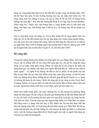 dụng các công nghệ hiện đại mà có thể dẫn đến sự diệt vong của Baring năm 1995
đã kết thúc trên giấy tờ môi trường thương mại của các thập niên trước đây. Rõ
ràng, năng suất của chúng ta trong việc tạo ra thua lỗ đã cải tiến về lượng trong
những năm gần đầy.” Hay như Bộ trưởng Bộ Kinh tế Ai Cập, ông Yousef Boutros-
Ghali từng nói, “Ngày xưa, anh hoảng loạn vì xung quanh anh có một trăm nhà
băng, còn ngày nay, anh hoảng loạn ở bất kỳ đâu. sự hoảng loạn đã trở thành dân
chủ hoá.”

Chỉ có một điều tuyệt vời đọng lại. Cái gì đến nhanh thì đi cũng nhanh. Khi các
điều rắc rối có thể đến nhanh hơn thì các giải pháp cho chúng cũng nhanh chóng -
cho đất nước bạn làm những điều đúng. Khi mọi thứ tăng tốc, thế giới sẽ có một ký
ức ngắn hơn. Năm 1995 là những người chủ nợ khó tính ở Mexico nhưng năm 1998
lại là người tình của các nhà đầu tư quốc tế. Ai còn nhớ năm 1995?

Bò sừng dài.

Trong khi thông thường thì những bò sừng ngắn lớn của Mạng Điện, như George
Soros, tạo ra những biến cố lớn trong thời gian gần đây, thì các bò sừng dài cũng
đóng vai trò ngày càng quan trọng. Động vật sừng dài là các công ty đa quốc gia
đang tham gia vào những việc được mọi người đều biết đến là “ Đầu tư trực tiếp từ
nước ngoài” – có nghĩa là họ không chỉ đầu tư vào cổ phiếu và trái phiếu mà còn
đầu tư trực tiếp vào các nhà máy, điểm cung cấp, trạm năng lượng và toàn bộ mấu
chốt của những dự án khác, những dự án cần thời gian để lập kế hoạch và xây dung
và không thể hoàn tất chỉ trong 1 đêm. bò sừng dài là các công ty như: Ford, Intel,
Compaq, Enron và Toyota. Nhờ có toàn cầu hoá mà họ đầu tư được nhiều tiền hơn
ra nước ngoài theo nhiều cách hơn và tới nhiều quốc gia hơn trước đây.

Dưới thời chiến tranh lạnh, các nước thường bảo vệ thị trường địa phương bằng
hàng rào thuế quan, thì các công ty đa quốc gia thường đầu tư dài hạn hàng triệu đô
la vào các nước có thị trường lớn đơn giản với mục đích vượt qua các hàng rào đó.
Nói một các khác, Toyota vượt qua hạn ngạch nhập khẩu ô tô Nhật Bản của người
Mỹ bằng cách xây dựng một nhà máy ở Mỹ, khiến cho Toyota bán được hầu hết
trên thị trường nước Mỹ, và Ford cũng đã làm điều tương tự ở Nhật Bản. để tồn tại
trong một thế giới của các bức tường rào, các công ty đa quốc gia phải xây dung nhà
máy ở các thị trường trọng điểm để trở thành người sản xuất và người bán hàng ưu
việt hơn tại chính thị trường đó.


                                                                                114
 