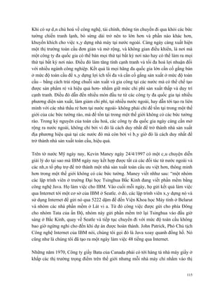 Khi có sự dân chủ hoá về công nghệ, tài chính, thông tin chuyển đi qua khỏi các bức
tường chiến tranh lạnh, bò sừng dài trở nên to lớn hơn và phần nào khác hơn,
khuyến khích cho việc xây dựng nhà máy tại nước ngoài. Càng ngày càng xuất hiện
một thị trường toàn cầu đơn giản và mở rộng, và không gian điều khiển, là nơi mà
một công ty đa quốc gia có thể bán mọi thứ tại bất kỳ nơi nào hay có thể làm ra mọi
thứ tại bất kỳ nơi nào. Điều đó làm tăng tính cạnh tranh và tối đa hoá lợi nhuận đối
với nhiều ngành công nghiệp. Kết quả là mọi hãng đa quốc gia lớn cần cố gắng bán
ở mức độ toàn cầu để xây dựng lợi ích tối đa và cần cố gắng sản xuất ở mức độ toàn
cầu – bằng cách trải rộng chuỗi sản xuất và gia công tại các nước mà có thể chế tạo
được sản phẩm rẻ và hiệu quả hơn- nhằm giữ mức chi phí sản xuất thấp và duy trì
cạnh tranh. Điều đó dẫn đến nhiều món đầu tư từ các công ty đa quốc gia tại nhiều
phương diện sản xuất, làm giảm chi phí, tại nhiều nước ngoài, hay dẫn tới tạo ra liên
minh với các nhà thầu rẻ hơn tại nước ngoài- không phải chỉ để tồn tại trong một thế
giới của các bức tường rào, mà để tồn tại trong một thế giới không có các bức tường
rào. Trong kỷ nguyên của toàn cầu hoá, các công ty đa quốc gia ngày càng cần mở
rộng ra nước ngoài, không chỉ bởi vì đó là cách duy nhất để trở thành nhà sản xuất
địa phương hiệu quả tại các nước đó mà còn bởi vì bây giờ đó là cách duy nhất để
trở thành nhà sản xuất toàn cầu, hiệu quả.

Trên tờ nước Mỹ ngày nay, Kevin Maney ngày 24/4/1997 có một câu chuyện diễn
giải lý do tại sao mà IBM ngày nay kết hợp được tất cả các đối tác từ nước ngoài và
các nhân tố phụ trợ để trở thành một nhà sản xuất toàn cầu ưu việt hơn, thông minh
hơn trong một thế giới không có các bức tường. Maney viết nhhư sau: “một nhóm
các lập trình viên ở trường Đại học Tsinghua Bắc Kinh đang viết phần mềm bằng
công nghệ Java. Họ làm việc cho IBM. Vào cuối mỗi ngày, họ gửi kết quả làm việc
qua Internet tới một cơ sở của IBM ở Seatle. ở đó, các lập trình viên xây dựng nó và
sử dụng Internet để gửi nó qua 5222 dặm để đến Viện Khoa học Máy tính ở Belarut
và nhóm các nhà phần mềm ở Lát vi a. Từ đó công việc được gửi cho phía Đông
cho nhóm Tata của ấn Độ, nhóm này gửi phần mềm trở lại Tsinghua vào đầu giờ
sáng ở Bắc Kinh, quay về Seatle và tiếp tục chuyển đi với mức độ toàn cầu không
bao giờ ngừng nghỉ cho đến khi dự án được hoàn thành. John Patrick, Phó Chủ tịch
Công nghệ Internet của IBM nói, chúng tôi gọi đó là Java xoay quanh đồng hồ. Nó
cũng như là chúng tôi đã tạo ra một ngày làm việc 48 tiếng qua Internet.

Những năm 1970, Công ty giầy Bata của Canada phải có tới hàng tá nhà máy giầy ở
khắp các thị trường trọng điểm trên thế giới nhưng mỗi nhà máy chỉ nhắm vào thị


                                                                                  115
 