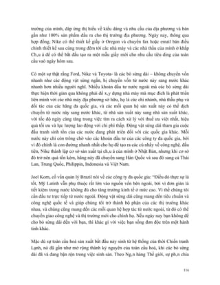 trường của mình, đáp ứng thị hiếu về kiểu dáng và nhu cầu của địa phương và bán
gần như 100% sản phẩm đầu ra cho thị trường địa phương. Ngày nay, thông qua
hợp đồng, Nike có thể thiết kế giầy ở Oregon và chuyển fax hoặc email bản điều
chỉnh thiết kế sau cùng trong đêm tới các nhà máy và các nhà thầu của mình ở khắp
Châu á để có thể bắt đầu tạo ra một mẫu giầy mới cho nhu cầu tiêu ding của toàn
cầu vaò ngày hôm sau.

Có một sự thật rằng Ford, Nike và Toyota- là các bò sừng dài – không chuyển vốn
nhanh như các động vật sừng ngắn, hị chuyển vốn từ nước này sang nước khác
nhanh hơn nhiều người nghĩ. Nhiều khoản đầu tư nước ngoài mà các bò sừng dài
thực hiện thời gian qua không phải để xây dựng nhà máy mà mục đích là phát triển
liên minh với các nhà máy địa phương sở hữu, họ là các chi nhánh, nhà thầu phụ và
đối tác của các hãng đa quốc gia, và các mối quan hệ sản xuất này có thể dịch
chuyển từ nước này sang nước khác, từ nhà sản xuất này sang nhà sản xuất khác,
với tốc độ ngày càng tăng trong việc tìm ra cách xử lý với thuế ưu việt nhất, hiệu
quả tối ưu và lực lượng lao động với chi phí thấp. Động vật sừng dài tham gia cuộc
đấu tranh sinh tồn của các nước đang phát triển đối với các quốc gia khác. Mỗi
nước này chỉ còn trông chờ vào các khoản đầu tư của các công ty đa quốc gia, bởi
vì đó chính là con đường nhanh nhất cho họ để tạo ra các cú nhẩy về công nghệ. đầu
tiên, Nike thành lập cơ sở sản xuất tại châu á của mình ở Nhật Bản, nhưng khi cơ sở
đó trở nên quá tốn kém, hãng này đã chuyển sang Hàn Quốc và sau đó sang cả Thái
Lan, Trung Quốc, Philippin, Indonesia và Việt Nam.

Joel Korn, cố vấn quản lý Brazil nói về các công ty đa quốc gia: “Điều đó thực sự là
tốt, Mỹ Latinh vẫn phụ thuộc rất lớn vào nguồn vốn bên ngoài, bởi vì đơn giản là
tiết kiệm trong nước không đủ cho tăng trưởng kinh tế ở mức cao. Vì thế chúng tôi
cần đầu tư trực tiếp từ nước ngoài. Động vật sừng dài cũng mang đến tiêu chuẩn và
công nghệ quốc tế và giúp chúng tôi trở thành bộ phận của các thị trường khác
nhau, và chúng cũng mang đến các mối quan hệ hợp tác từ nước ngoài, từ đó có thể
chuyển giao công nghệ và thị trường mới cho chính họ. Nếu ngày nay bạn không để
cho bò sừng dài đến với bạn, thì khác gì với việc bạn sống đơn độc trên một hành
tinh khác.

Mặc dù sự toàn cầu hoá sản xuất bắt đầu nảy sinh từ hệ thống của thời Chiến tranh
Lạnh, nó đã gần như mở rộng thành kỷ nguyên của toàn cầu hoá, khi các bò sừng
dài đã và đang bận rộn trong việc sinh sản. Theo Ngân hàng Thế giới, sự phân chia


                                                                                 116
 