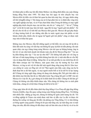 tôi khám phá ra điều nay khi đến thăm Mehico vào đúng đỉnh điểm của cuộc khủng
hoảng đồng Peso năm 1995. Tôi được học hỏi ngay từ trên chuyến bay vào
Mexico.Khi tôi điền vào tờ khai hải quan họ đưa trên máy bay, tôi ngạc nhiên sửng
sốt khi trôngđến dòng 3. Nội dung của nó là bạn phải tìm ra và đánh dấu vòng tròn
vào nghề nghiệp của bạn, và có 9 lựa chọn khác nhau.Trong đó không có mục nghề
nghiệp phụ trách chuyên mục của toà báo, mà chỉ có “ nông dân”, “ lái xe”,”Trồng
trọt” và kế đó là một mục làm tôi kinh ngạc.Đó là mục:”người giữ trái phiếu”. Từ
đó nói cho tôi tất cả về tình thế của Mexico thời gian đó. Mexico đã quá phụ thuộc
về tăng trưởng kinh tế vào những nhà đầu tư nước ngoài mua trái phiếu và trái
khoán chính phủ, khiến cho từ ngoại lai”người giữ trái phiếu” cũng có được một
mục trên tờ khai hải quan.

Không may cho Mexico, hầu hết những người có thể điền vào cái mục đó lại đã ra
khỏi đất nước họ cùng với tiền bạc mà không hề quay lại.Khi tôi đến phỏng vấn một
quan chức của ngân hàng trung ương Mexico vừa trải qua sự khủng hoảng, ông ta
hỏi tôi về các nhà kinh doanh trái khoán toàn cầu đã bỏ Mexico.Ông hỏi:” Tại sao
họ điên khùng như vậy ? Tại sao lại như thế?”.Tôi không biết phải nói với ông ta
thế nào về tình trạng không có gì điên khùng hơn khi chỉ vì một nhà đầu tư vốn Mỹ
vừa sử dụng điện thoại di động thông báo về sự mất giá đầu tư của mình.Sau đó tôi
đến thăm enrique del Val Blanco, một quan chức của bộ trưởng bộ Dân sinh
Mexico, và ông ta nói với tôi như thể một người đang sống trong thời kì Xâm lược
của những kẻ cướp xác.Ông nói với tôi:”Mọi người cảm thấy cuộc sống của họ bị
định đoạt bởi ai đó bên ngoài, và mọi người muốn biết ai là kẻ đó?Ai là lực lượng
đó?.Chúng tôi từng nghĩ rằng chúng tôi đang trên đường đến Thế giới thứ nhất và
đột nhiên mọi thứ đảo lộn tất cả. Một phút trước Ngân hàng thế giới và IMF vừa nói
Mexico là ví dụ tốt. Bây giờ chúng tôi là điển hình tồi tệ nhất. Chúng tôi đã làm gì?
Chúng tôi không còn điều khiển được nữa. Nếu chúng tôi không tìm ra cách phát
triển khác, chúng tôi sẽ kết thúc.Chúng tôi đã bị từ bỏ rồi.”

Cùng ngày hôm đó tôi đến thăm dinh thự tổng thống ở Los Pinos để gặp tổng thống
Emesto Zedillo, ông vẫn quay cuồng trong cuộc khủng hoảng đồng Peso. Tôi không
nhớ nhiều lắm những gì ông nói, nhưng tôi không hề quên cảnh tượng lúc đó. Tôi
và đồng nghiệp tờ Times của mình được một bảo vệ dẫn vào lâu đài và được chỉ
đường lên xuống vài tầng gác thì đến văn phòng của Tổng thống. Có vẻ như không
có bóng người xung quanh. Chúng tôi đi qua một tầng cửa, lại một tầng cửa và một
tầng cửa nữa, đến khi chúng tôi đến được một cái bàn nhỏ của cô thư ký và cô ta chỉ


                                                                                  118
 