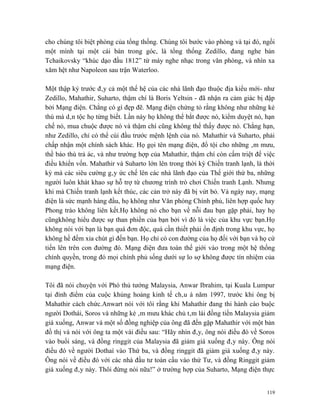 cho chúng tôi biệt phòng của tổng thống. Chúng tôi bước vào phòng và tại đó, ngồi
một mình tại một cái bàn trong góc, là tổng thống Zedillo, đang nghe bản
Tchaikovsky “khúc dạo đầu 1812” từ máy nghe nhạc trong văn phòng, và nhìn xa
xăm hệt như Napoleon sau trận Waterloo.

Một thập kỷ trước đây cả một thế hệ của các nhà lãnh đạo thuộc địa kiểu mới- như
Zedillo, Mahathir, Suharto, thậm chí là Boris Yeltsin - đã nhận ra cảm giác bị đập
bởi Mạng điện. Chẳng có gì đẹp đẽ. Mạng điện chứng tỏ rằng không như những kẻ
thù mà dân tộc họ từng biết. Lần này họ không thể bắt được nó, kiểm duyệt nó, hạn
chế nó, mua chuộc được nó và thậm chí cũng không thể thấy được nó. Chẳng hạn,
như Zedillo, chỉ có thể cúi đầu trước mệnh lệnh của nó. Mahathir và Suharto, phải
chấp nhận một chính sách khác. Họ gọi tên mạng điện, đổ tội cho những âm mưu,
thề báo thù trả ác, và như trường hợp của Mahathir, thậm chí còn cấm triệt để việc
điều khiển vốn. Mahathir và Suharto lớn lên trong thời kỳ Chiến tranh lạnh, là thời
kỳ mà các siêu cường gây ức chế lên các nhà lãnh đạo của Thế giới thứ ba, những
người luôn khát khao sự hỗ trợ từ chương trình trò chơi Chiến tranh Lạnh. Nhưng
khi mà Chiến tranh lạnh kết thúc, các cản trở này đã bị vứt bỏ. Và ngày nay, mạng
điện là sức mạnh hàng đầu, họ không như Văn phòng Chính phủ, liên hợp quốc hay
Phong trào không liên kết.Họ không nó cho bạn về nỗi đau bạn gặp phải, hay họ
cũngkhông hiểu được sự than phiền của bạn bởi vì đó là việc của khu vực bạn.Họ
không nói với bạn là bạn quá đơn độc, quá cần thiết phải ổn định trong khu vực, họ
không hề đếm xỉa chút gì đến bạn. Họ chỉ có con đường của họ đối với bạn và họ cứ
tiến lên trên con đường đó. Mạng điện đưa toàn thế giới vào trong một hệ thống
chính quyền, trong đó mọi chính phủ sống dưới sự lo sợ không được tín nhiệm của
mạng điện.

Tôi đã nói chuyện với Phó thủ tướng Malaysia, Anwar Ibrahim, tại Kuala Lumpur
tại đỉnh điểm của cuộc khủng hoảng kinh tế châu á năm 1997, trước khi ông bị
Mahathir cách chức.Anwart nói với tôi rằng khi Mahathir đang thi hành cáo buộc
người Dothái, Soros và những kẻ âm mưu khác chủ tâm lái đồng tiền Malaysia giảm
giá xuống, Anwar và một số đồng nghiệp của ông đã đến gặp Mahathir với một bản
đồ thị và nói với ông ta một vài điều sau: “Hãy nhìn đây, ông nói điều đó về Soros
vào buổi sáng, và đồng ringgit của Malaysia đã giảm giá xuống đây này. Ông nói
điều đó về người Dothaí vào Thứ ba, và đồng ringgit đã giảm giá xuống đây này.
Ông nói về điều đó với các nhà đầu tư toàn cầu vào thứ Tư, và đồng Ringgit giảm
giá xuống đây này. Thôi đừng nói nữa!” ở trường hợp của Suharto, Mạng điện thực


                                                                                119
 