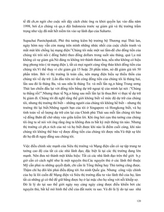 tế đã châm ngòi cho cuộc nổi dậy cách chức ông ra khỏi quyền lực vào đầu năm
1998, bởi dân chúng và quân đội Indonesia trước sự giảm giá và thị trường trầm
trọng như vậy đã mất hết niềm tin vào sự lãnh đạo của Suharto.

Supachai Panitchpakidi, Phó thủ tướng kiêm bộ trưởng bộ Thương mại Thái lan,
ngày hôm nay vẫn còn mang trên mình những nhức nhối của cuộc chiến tranh và
mất mát khi chống laị mạng điện:”Chúng tôi mắc một sai lầm-để cho đồng tiền của
chúng tôi trôi nổi ( đồng baht) theo đồng dollars trong suốt sáu tháng, quá lâu mà
không có sự giảm giá.Nó đáng ra không trở thành thảm hoạ, nếu như không có hiệu
ứng phong trào ( từ mạng điện ), tất cả mọi người cùng tống tháo khỏi đồng tiền của
chúng tôi.Vì thế thay vì chỉ giảm giá 15 hoặc 20 phần trăm, nó đã giảm giá tới 50
phần trăm. Bởi vì thị trường là toàn cầu, nên mạng điện hiểu sự thiếu thốn của
chúng tôi về dự trữ .Lần đầu tiên nó tấn công đồng tiền của chúng tôi là tháng hai,
lần sau đó là tháng Ba, và sau nữa là tháng Tư. và mỗi lần ngân hàng Trung ương
Thái lan chiến đấu lại với đồng tiền bằng dự trữ ngoại tệ của mình lại nói :”Chúng
ta thắng rồi!”.Nhưng thực tế Ngân hàng sau mỗi lần lại là thua.Bởi vì thực tế dự trữ
bị giảm đi. Chúng tôi đã nghĩ rằng thế giới không biết về mức độ dự trữ của chúng
tôi, nhưng thị trường thì biết – những người của chúng tôi không hề biết – nhưng thị
trường thì lại biết.Những người bạn của tôi ở Singapore và Hongkong biết, và họ
tính toán về số lượng dự trữ còn lại của Chính phủ Thái sau mỗi lần chúng tôi bảo
vệ đồng Baht để chờ nhảy vào giữa kiếm lời. Khi ông hỏi cựu thủ tướng của chúng
tôi ông ta sẽ nói với ông rằng ông ta không đưa ra bất kỳ một thông tin nào. Nhưng
thị trường có phân tích của nó và họ biết được khi nào là điểm cuối cùng, khi nào
chúng tôi không thể bảo vệ được đồng tiền của chúng tôi được nữa.Và thật sự khi
đó họ đã đi ngay đằng sau chúng tôi.

Việc điều chỉnh sức mạnh của Siêu thị trường và Mạng điện cần có sự tập trung tư
tưởng cao độ của tất cả các nhà lãnh đạo, đặc biệt là tại các thị trường đang lớn
mạnh. Nên đưa nó thành một khẩu hiệu: Tất cả các nhà lãnh đạo trên thế giới bây
giờ cần có cách nghĩ như là một nguyên thủ.Các nguyên thủ ở các lãnh thổ thuộc
Mỹ cần phải ra những quyết định, chỉ cần là Tổng thống hay Thủ tướng cũng được.
Thậm chí họ đôi khi phải điều động tới An ninh Quốc gia. Nhưng công việc chính
của họ là lôi cuốn để Mạng điện và Siêu thị trường đầu tư vào lãnh thổ của họ, làm
tất cả những gì có thể để giữ bằng được họ ở lại mặc cho họ sống với nỗi khiếp sợ.
Đó là lý do tại sao thế giới ngày nay càng ngày càng được điều khiển bởi các
nguyên thủ, bất kể mô hình thể chế của đất nước ra sao. Và đó là lý do tại sao nhà


                                                                                 120
 