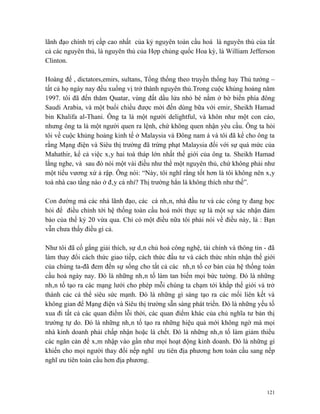lãnh đạo chính trị cấp cao nhất của kỷ nguyên toàn cầu hoá là nguyên thủ của tất
cả các nguyên thủ, là nguyên thủ của Hợp chủng quốc Hoa kỳ, là William Jefferson
Clinton.

Hoàng đế , dictators,emirs, sultans, Tổng thống theo truyền thống hay Thủ tướng –
tất cả họ ngày nay đều xuống vị trở thành nguyên thủ.Trong cuộc khủng hoảng năm
1997. tôi đã đến thăm Quatar, vùng đất dầu lửa nhỏ bé nằm ở bờ biển phía đông
Saudi Arabia, và một buổi chiều được mời đến dùng bữa với emir, Sheikh Hamad
bin Khalifa al-Thani. Ông ta là một người delightful, và khôn như một con cáo,
nhưng ông ta là một người quen ra lệnh, chứ không quen nhận yêu cầu. Ông ta hỏi
tôi về cuộc khủng hoảng kinh tế ở Malaysia và Đông nam á và tôi đã kể cho ông ta
rằng Mạng điện và Siêu thị trường đã trừng phạt Malaysia đối với sự quá mức của
Mahathir, kể cả việc xây hai toà tháp lớn nhất thế giới của ông ta. Sheikh Hamad
lắng nghe, và sau đó nói một vài điều như thể một nguyên thủ, chứ không phải như
một tiểu vương xứ ả rập. Ông nói: “Này, tôi nghĩ rằng tốt hơn là tôi không nên xây
toà nhà cao tầng nào ở đây cả nhỉ? Thị trường hẳn là không thích như thế”.

Con đường mà các nhà lãnh đạo, các cá nhân, nhà đầu tư và các công ty đang học
hỏi để điều chỉnh tới hệ thống toàn cầu hoá mới thực sự là một sự xác nhận đảm
bảo của thế kỷ 20 vừa qua. Chỉ có một điều nữa tôi phải nói về điều này, là : Bạn
vẫn chưa thấy điều gì cả.

Như tôi đã cố gắng giải thích, sự dân chủ hoá công nghệ, tài chính và thông tin - đã
làm thay đổi cách thức giao tiếp, cách thức đầu tư và cách thức nhìn nhận thế giới
của chúng ta-đã đem đến sự sống cho tất cả các nhân tố cơ bản của hệ thống toàn
cầu hoá ngày nay. Đó là những nhân tố làm tan biến mọi bức tường. Đó là những
nhân tố tạo ra các mạng lưới cho phép mỗi chúng ta chạm tới khắp thế giới và trở
thành các cá thể siêu sức mạnh. Đó là những gì sáng tạo ra các mối liên kết và
không gian để Mạng điện và Siêu thị trường sẵn sàng phát triển. Đó là những yếu tố
xua đi tất cả các quan điểm lỗi thời, các quan điểm khác của chủ nghĩa tư bản thị
trường tự do. Đó là những nhân tố tạo ra những hiệu quả mới không ngờ mà mọi
nhà kinh doanh phải chấp nhận hoặc là chết. Đó là những nhân tố làm giảm thiểu
các ngăn cản để xâm nhập vào gần như mọi hoạt động kinh doanh. Đó là những gì
khiến cho mọi người thay đổi nếp nghĩ ưu tiên địa phương hơn toàn cầu sang nếp
nghĩ ưu tiên toàn cầu hơn địa phương.



                                                                                 121
 
