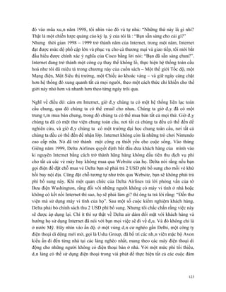 đó vào mũa xuân năm 1998, tôi nhìn vào đó và tự nhủ: “Những thứ này là gì nhỉ?
Thật là một chiến lược quảng cáo kỳ lạ. ý của tôi là : “Bạn sẵn sàng cho cái gì?”
Nhưng thời gian 1998 – 1999 trở thành năm của Internet, trong một năm, Internet
đạt được mức độ phổ cập lớn và phục vụ cho cả thương mại và giao tiếp, tôi mới bắt
đầu hiểu được chính xác ý nghĩa của Cisco bằng lời nói: “Bạn đã sẵn sàng chưa?”.
Internet đang trở thành một công cụ thay thế khổng lồ, thực hiện hệ thống toàn cầu
hoá như tôi đã miêu tả trong chương này của cuốn sách – Một thế giới Tốc độ, một
Mạng điện, Một Siêu thị trường, một Chiếc áo khoác vàng – và giữ ngày càng chặt
hơn hệ thống đó xung quanh tất cả mọi người, theo một cách thức chỉ khiến cho thế
giới này nhỏ hơn và nhanh hơn theo từng ngày trôi qua.

Nghĩ về điều đó: cám ơn Internet, giờ đây chúng ta có một hệ thống liên lạc toàn
cầu chung, qua đó chúng ta có thể email cho nhau. Chúng ta giờ đây đã có một
trung tâm mua bán chung, trong đó chúng ta có thể mua bán tất cả mọi thứ. Giờ đây
chúng ta đã có một thư viện chung toàn cầu, nơi tất cả chúng ta đều có thể đến để
nghiên cứu, và giờ đây chúng ta có một trường đại học chung toàn cầu, nơi tất cả
chúng ta đều có thể đến để nhận lớp. Internet không còn là những trò chơi Nintendo
cao cấp nữa. Nó đã trở thành một công cụ thiết yếu cho cuộc sống. Vào tháng
Giêng năm 1999, Delta Airlines quyết định bắt đầu đưa khách hàng của mình vào
kỉ nguyên Internet bằng cách trở thành hãng hàng không đầu tiên thu dịch vụ phí
cho tất cả các vé máy bay không mua qua Website của họ. Delta nói rằng nếu bạn
gọi điện để đặt chỗ mua vé Delta bạn sẽ phải trả 2 USD phí bổ sung cho mỗi vé khứ
hồi bay nội địa. Cũng đặt chỗ tương tự như trên qua Website, bạn sẽ không phải trả
phí bổ sung này. Khi một quan chức của Delta Airlines trả lời phỏng vấn của tờ
Bưu điện Washington, rằng đối với những người không có máy vi tính ở nhà hoặc
không có kết nối Internet thì sao, họ sẽ phải làm gì? thì ông ta trả lời rằng: “Đến thư
viện mà sử dụng máy vi tính của họ”. Sau một số cuộc kiểm nghiệm khách hàng,
Delta phải bỏ chính sách thu 2 USD phí bổ sung. Nhưng tôi chắc chắn rằng việc này
sẽ được áp dụng lại. Chí ít thì sự thật về Delta air dám đối mặt với khách hàng và
hướng họ sử dụng Internet đã nói với bạn mọi việc sẽ đi về đâu. Và đó không chỉ là
ở nước Mỹ. Hãy nhìn vào ấn độ. ở một vùng dân cư nghèo gần Delhi, một công ty
điện thoại di động mới mở, gọi là Usha Group, đã bố trí các nhân viên mặc bộ Avon
kiểu ấn đi đến từng nhà tại các làng nghèo nhất, mang theo các máy điện thoại di
động cho những người không có điện thoại bàn ở nhà. Với một mức phí tối thiểu,
dân làng có thể sử dụng điện thoại trong vài phút để thực hiện tất cả các cuộc đàm



                                                                                    123
 