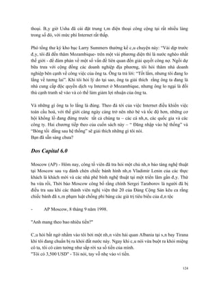 thoại. Bây giờ Usha đã cài đặt trung tâm điện thoại công cộng tại rất nhiều làng
trong số đó, với mức phí Internet rất thấp.

Phó tổng thư ký kho bạc Larry Summers thường kể câu chuyện này: “Vài dịp trước
đây, tôi đã đến thăm Mozambique- trên một vài phương diện thì là nước nghèo nhất
thế giới - để đàm phán về một số vấn đề liên quan đến giải quyết công nợ. Ngồi dự
bữa trưa với cộng đồng các doanh nghiệp địa phương, tôi hỏi thăm nhà doanh
nghiệp bên cạnh về công việc của ông ta. Ông ta trả lời: “Tốt lắm, nhưng tôi đang lo
lắng về tương lai”. Khi tôi hỏi lý do tại sao, ông ta giải thích rằng ông ta đang là
nhà cung cấp độc quyền dịch vụ Internet ở Mozambique, nhưng ông lo ngại là đối
thủ cạnh tranh sẽ vào và có thể làm giảm lợi nhuận của ông ta.

Và những gì ông ta lo lắng là đúng. Theo đà tới của việc Internet điều khiển việc
toàn cầu hoá, với thế giới càng ngày càng trở nên nhỏ bé và tốc độ hơn, những cơ
hội khổng lồ đang đứng trước tất cả chúng ta – các cá nhân, các quốc gia và các
công ty. Hai chương tiếp theo của cuốn sách này – “ Đăng nhập vào hệ thống” và
“Bóng tối đằng sau hệ thống” sẽ giải thích những gì tôi nói.
Bạn đã sẵn sàng chưa?

Dos Capital 6.0

Moscow (AP) - Hôm nay, công tố viên đã tra hỏi một chủ nhân bảo tàng nghệ thuật
tại Moscow sau vụ đánh chén chiếc bánh hình nhân Vladimir Lenin của các thực
khách là khách mời và các nhà phê bình nghệ thuật tại một triển lãm gần đây. Thứ
ba vừa rồi, Thời báo Moscow công bố rằng chính Sergei Taraborov là người đã bị
điều tra sau khi các thành viên nghị viện thứ 20 của Đảng Cộng Sản kêu ca rằng
chiếc bánh đã xâm phạm luật chống phỉ báng các giá trị tiêu biểu của dân tộc

-     AP Moscow, 8 tháng 9 năm 1998.

"Anh mang theo bao nhiêu tiền?"

Câu hỏi bất ngờ nhằm vào tôi bởi một nhân viên hải quan Albania tại sân bay Tirana
khi tôi đang chuẩn bị ra khỏi đất nước này. Ngay khi câu nói vừa buột ra khỏi miệng
cô ta, tôi có cảm tưởng như sắp rời xa số tiền của mình.
"Tôi có 3,500 USD" - Tôi nói, tay vỗ nhẹ vào ví tiền.


                                                                                 124
 