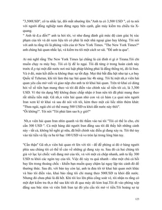"3,500USD", cô ta nhắc lại, đôi mắt nhướng lên."Anh ta có 3,500 USD ", cô ta nói
với người đồng nghiệp nam đứng ngay bên cạnh, gần máy kiểm tra chiếu tia X-
quang.
" Anh từ đâu đến?" anh ta hỏi tôi, vẻ như đang đánh giá mức độ cảm giác bị xúc
phạm của tôi và dò xem liệu tôi có phải là một nhà ngoại giao hay không. Tôi nói
với anh ta rằng tôi là phóng viên của tờ New York Times. "The New York Times?"
anh chàng hải quan nhắc lại, và kiểm tra tôi một cách sơ sài. "Để anh ta qua".

Ai mà nghĩ rằng The New York Times lại chẳng là cái đinh rỉ gì ở Tirana.Tôi chỉ
muốn chạy ra máy bay. Tôi có lý để lo ngại. Tôi đã từng ở trong hoàn cảnh này
trước đây-tại một đất nước nơi mà luật pháp không phải là đấng thống trị, đó là Iran.
Và ở đó, màn kết diễn ra không thực sự tốt đẹp. Mọi thứ bắt đầu hệt như tại sân bay
Quốc tế Teheran, khi tôi làm thủ tục hải quan lúc 4h sáng. Tôi bị một nhân viên hải
quan yêu cầu mở vali và giao nộp cho anh ta tờ khai hải quan. Trên tờ khai có dòng
hỏi về số tiền bạn mang theo và tôi đã điền vào chính xác số tiền tôi có, là 3,300
USD. Vì thẻ tín dụng Mỹ không được chấp nhận ở Iran nên tôi đã phải mang theo
rất nhiều tiền mặt. Gã nhân viên hải quan nhỏ con và có hàm râu quai nón người
Iran xem kĩ tờ khai và sau đó nói với tôi, kèm theo một cái liếc nhìn thèm khát:
"Thưa ngài, ngài chỉ có thể mang 500 USD ra khỏi đất nước này thôi".
"Ôi không!". Tôi nói "Tôi phải làm sao bây giờ?"

 Nhân viên hải quan Iran nhìn quanh và thì thầm vào tai tôi "Tôi có thể lo cho, chỉ
cần 300 USD ". Cả một hàng dài người Iran đằng sau tôi đã thấy hết những cảnh
này - tất cả, không hồ nghi gì nữa, đã biết chính xác điều gì đang xảy ra. Tôi thò tay
vào túi tiền và lấy ra ba tờ bạc 100 USD và vo tròn lại trong lòng bàn tay.

"Cẩn thận" Gã nhân viên hải quan rít lên với tôi - để đề phòng ai đó ở hàng người
phía sau chúng tôi có thể tố cáo về những gì đang xảy ra. Sau đó cả hai chúng tôi
giả vờ lục lọi chiếc vali đang mở của tôi, và với một cú chộp nhanh, anh ta lấy 300
USD ra khỏi các ngón tay của tôi. Việc đó xảy ra quá nhanh - như một chú cá hồi
bay lên trong thoáng chốc - khiến bạn muốn quay chậm lại ngay lập tức cảnh đó để
thưởng thức. Sau đó, với bàn tay còn lại, anh ta đưa tôi tờ khai hải quan mới khác
và bảo tôi điền vào, khai báo rằng tôi chỉ mang theo 500USD ra khỏi đất nước.
Nhưng đó chưa phải là đã hết. Khi tôi leo lên phía cổng soát vé, tôi nhận ra rằng có
một đợt kiểm tra thân thể sau khi tôi đi qua máy dò kim loại.Tôi đi vào phòng xép
đằng sau bức rèm và viên lính Iran tại đó yêu cầu tôi mở ví tiền.Tôi hoảng sợ tự


                                                                                   125
 