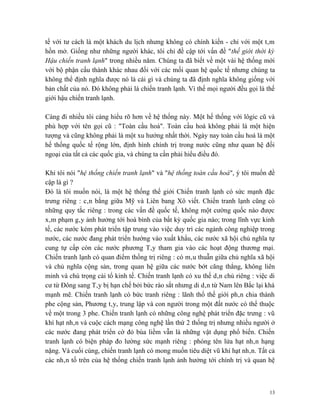 tế với tư cách là một khách du lịch nhưng không có chính kiến - chỉ với một tâm
hồn mở. Giống như những người khác, tôi chỉ đề cập tới vấn đề "thế giới thời kỳ
Hậu chiến tranh lạnh" trong nhiều năm. Chúng ta đã biết về một vài hệ thống mới
với bộ phận cấu thành khác nhau đối với các mối quan hệ quốc tế nhưng chúng ta
không thể định nghĩa được nó là cái gì và chúng ta đã định nghĩa không giống với
bản chất của nó. Đó không phải là chiến tranh lạnh. Vì thế mọi người đều gọi là thế
giới hậu chiến tranh lạnh.

Càng đi nhiều tôi càng hiểu rõ hơn về hệ thống này. Một hế thống với lôgic cũ và
phù hợp với tên gọi cũ : "Toàn cầu hoá". Toàn cầu hoá không phải là một hiện
tượng và cũng không phải là một xu hướng nhất thời. Ngày nay toàn cầu hoá là một
hế thống quốc tế rộng lớn, định hình chính trị trong nước cũng như quan hệ đối
ngoại của tất cả các quốc gia, và chúng ta cần phải hiểu điều đó.

Khi tôi nói "hệ thống chiến tranh lạnh" và "hệ thống toàn cầu hoá", ý tôi muốn đề
cập là gì ?
Đó là tôi muốn nói, là một hệ thống thế giới Chiến tranh lạnh có sức mạnh đặc
trưng riêng : cân bằng giữa Mỹ và Liên bang Xô viết. Chiến tranh lạnh cũng có
những quy tắc riêng : trong các vấn đề quốc tế, không một cường quốc nào được
xâm phạm gây ảnh hưởng tới hoà bình của bất kỳ quốc gia nào; trong lĩnh vực kinh
tế, các nước kém phát triển tập trung vào việc duy trì các ngành công nghiệp trong
nước, các nước đang phát triển hướng vào xuất khẩu, các nước xã hội chủ nghĩa tự
cung tự cấp còn các nước phương Tây tham gia vào các hoạt động thương mại.
Chiến tranh lạnh có quan điểm thống trị riêng : có mâu thuẫn giữa chủ nghĩa xã hội
và chủ nghĩa cộng sản, trong quan hệ giữa các nước bớt căng thẳng, không liên
minh và chú trọng cải tổ kinh tế. Chiến tranh lạnh có xu thế dân chủ riêng : việc di
cư từ Đông sang Tây bị hạn chế bởi bức rào sắt nhưng di dân từ Nam lên Bắc lại khá
mạnh mẽ. Chiến tranh lạnh có bức tranh riêng : lãnh thổ thế giới phân chia thành
phe cộng sản, Phương tây, trung lập và con người trong một đất nước có thể thuộc
về một trong 3 phe. Chiến tranh lạnh có những công nghệ phát triển đặc trưng : vũ
khí hạt nhân và cuộc cách mạng công nghệ lần thứ 2 thống trị nhưng nhiều người ở
các nước đang phát triển cờ đỏ búa liềm vẫn là những vật dụng phổ biến. Chiến
tranh lạnh có biện pháp đo lường sức mạnh riêng : phóng tên lửa hạt nhân hạng
nặng. Và cuối cùng, chiến tranh lạnh có mong muốn tiêu diệt vũ khí hạt nhân. Tất cả
các nhân tố trên của hệ thống chiến tranh lạnh ảnh hưởng tới chính trị và quan hệ



                                                                                  13
 