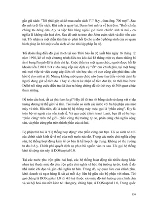 gần giá sách: "Tôi phải gặp ai để mua cuốn sách ?"." Đây , thưa ông, 700 rupi". Sau
đó anh ta đi lấy sách. Khi anh ta quay lại, Burns hỏi anh ta về hoá đơn. "Buổi chiều
chúng tôi đóng cửa, đây là việc bán hàng ngoài giờ hành chính" anh ta nói - có
nghĩa là không cần hoá đơn. Sau đó anh ta trao cho John cuốn sách và đút tiền vào
túi. Tôi nhận ra một điều khá thú vị- phải hối lộ cho ai đó ở phòng sảnh của cơ quan
hành pháp ấn bởi một cuốn sách về các nhà lập pháp ấn độ.

Tôi đoán rằng điều đó giải thích tại sao Thời báo ấn độ xuất bản ngày 16 tháng 12
năm 1998, kể về một chương trình điều tra kéo dài 18 tháng một vụ tham nhũng bí
ẩn ở bang Punjab đã bị đình chỉ lại. Cuộc điều tra một quan chức, người được hối lộ
khoản tiền 2380 USD vì đã cung cấp các dịch vụ "tốt" của chính phủ, tại một bang
mà mọi việc từ việc cung cấp điện tới xin học cho trẻ con cũng cần phải đưa tiền
hối lộ cho một ai đó. Nhưng không một quan chức nào được tìm thấy với tội danh là
ngưòi đang giữ số tiền đó. Thay vì chỉ ra kẻ nhận số tiền đút lót, tờ thời báo New
Delhi nói rằng cuộc điều tra đã đưa ra bằng chứng để có thể truy tố 300 quan chức
tham nhũng.

Để toàn cầu hoá, tất cả phải làm là gì? Hãy để tôi trả lời bằng cách sử dụng vài ví dụ
tương đương từ thế giới vi tính. Tôi muốn so sánh các nước với ba bộ phận của một
máy vi tính. Đầu tiên, đó là toàn bộ hệ thống máy móc, gọi là “phần cứng”. Đây là
toàn bộ vẻ ngoài của nền kinh tế. Và qua cuộc chiến tranh Lạnh, bạn đã có ba loại
"phần cứng" trên thế giới- phần cứng thị trường tự do, phần cứng chủ nghĩa cộng
sản, và phần cứng pha trộn thành phần của cả hai.

Bộ phận thứ hai là "Hệ thống hoạt động" cho phần cứng của bạn. Tôi so sánh nó với
các chính sách kinh tế vĩ mô của một nước nào đó. Trong các nước chủ nghĩa cộng
sản, hệ thống hoạt động kinh tế cơ bản là kế hoạch tập trung. Không có thị trường
tự do ở đây. Chính phủ quyết định sự phân bổ nguồn vốn ra sao. Tôi gọi hệ thống
kinh tế cộng sản này là DOScapital 0.0.

Tại các nước pha trộn giữa hai loại, các hệ thống hoạt động rất nhiều dạng khác
nhau tuỳ thuộc mức độ pha trộn giữa chủ nghĩa xã hội, thị trường tự do, kinh tế do
nhà nước chỉ đạo và gần chủ nghĩa tư bản. Trong đó, sự quan liêu cuả chính phủ,
kinh doanh và ngân hàng là tất cả mối dây liên hệ giữa các bộ phận với nhau. Tôi
gọi chúng là DOScapital 1.0 tới 4.0 tuỳ thuộc vào mức độ ảnh hưởng của chính phủ
và xã hội hoá của nền kinh tế. Hungary, chẳng hạn, là DOScapital 1.0, Trung quốc


                                                                                   130
 