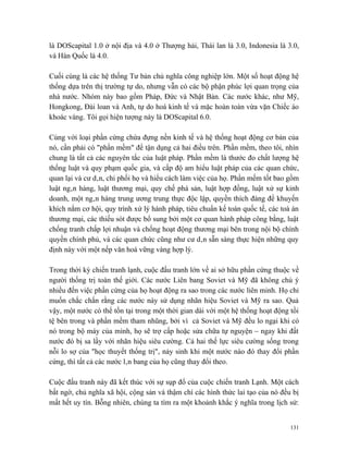 là DOScapital 1.0 ở nội địa và 4.0 ở Thượng hải, Thái lan là 3.0, Indonesia là 3.0,
và Hàn Quốc là 4.0.

Cuối cùng là các hệ thống Tư bản chủ nghĩa công nghiệp lớn. Một số hoạt động hệ
thống dựa trên thị trường tự do, nhưng vẫn có các bộ phận phúc lợi quan trọng của
nhà nước. Nhóm này bao gồm Pháp, Đức và Nhật Bản. Các nước khác, như Mỹ,
Hongkong, Đài loan và Anh, tự do hoá kinh tế và mặc hoàn toàn vừa vặn Chiếc áo
khoác vàng. Tôi gọi hiện tượng này là DOScapital 6.0.

Cùng với loại phần cứng chứa đựng nền kinh tế và hệ thống hoạt động cơ bản của
nó, cần phải có "phần mềm" để tận dụng cả hai điều trên. Phần mềm, theo tôi, nhìn
chung là tất cả các nguyên tắc của luật pháp. Phần mềm là thước đo chất lượng hệ
thống luật và quy phạm quốc gia, và cấp độ am hiểu luật pháp của các quan chức,
quan lại và cư dân, chi phối họ và hiểu cách làm việc của họ. Phần mếm tốt bao gồm
luật ngân hàng, luật thương mại, quy chế phá sản, luật hợp đồng, luật xử sự kinh
doanh, một ngân hàng trung ương trung thực độc lập, quyền thích đáng để khuyến
khích nắm cơ hội, quy trình xử lý hành pháp, tiêu chuẩn kế toán quốc tế, các toà án
thương mại, các thiếu sót được bổ sung bởi một cơ quan hành pháp công bằng, luật
chống tranh chấp lợi nhuận và chống hoạt động thương mại bên trong nội bộ chính
quyền chính phủ, và các quan chức cũng như cư dân sẵn sàng thực hiện những quy
định này với một nếp văn hoá vững vàng hợp lý.

Trong thời kỳ chiến tranh lạnh, cuộc đấu tranh lớn về ai sở hữu phần cứng thuộc về
người thống trị toàn thế giới. Các nước Liên bang Soviet và Mỹ đã không chú ý
nhiều đến việc phần cứng của họ hoạt động ra sao trong các nước liên minh. Họ chỉ
muốn chắc chắn rằng các nước này sử dụng nhãn hiệu Soviet và Mỹ ra sao. Quả
vậy, một nước có thể tồn tại trong một thời gian dài với một hệ thống hoạt động tồi
tệ bên trong và phần mềm tham nhũng, bởi vì cả Soviet và Mỹ đều lo ngại khi có
nó trong bộ máy của mình, họ sẽ trợ cấp hoặc sửa chữa tự nguyện – ngay khi đất
nước đó bị sa lầy với nhãn hiệu siêu cường. Cả hai thế lực siêu cường sống trong
nỗi lo sợ của "học thuyết thống trị", nảy sinh khi một nước nào đó thay đổi phần
cứng, thì tất cả các nước lân bang của họ cũng thay đổi theo.

Cuộc đấu tranh này đã kết thúc với sự sụp đổ của cuộc chiến tranh Lạnh. Một cách
bất ngờ, chủ nghĩa xã hội, cộng sản và thậm chí các hình thức lai tạo của nó đều bị
mất hết uy tín. Bỗng nhiên, chúng ta tìm ra một khoảnh khắc ý nghĩa trong lịch sử:


                                                                                131
 