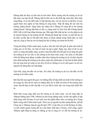 Nhưng điều đó thực sự khó hơn là mới nhìn. Khởi xướng một thị trường tự do tại
đất nước của bạn thì dễ. Nhưng thật là khó mà có thể thiết lập cách thức thực hiện
công bằng, vô tư các điều luật và luật thương mại, với các toà án có thể bảo vệ mọi
người khỏi chủ nghĩa tư bản không bị ràng buộc. Thật dễ dàng để mở một thị
trường chứng khoán. Ngày hôm nay thậm chí ở Mông Cổ cũng đã có thị trường
chứng khoán. Nhưng thật khó có thể xây dựng một Uỷ ban Trao đổi Chứng khoán
(SEC) để có thể hoạt động thương mại. Đột ngột thắt chặt áp lực và cho phép tự do
di chuyển thông tin thị trường thì dễ. Nhưng để thành lập và bảo vệ một thế lực tự
do thực sự độc lập có thể phơi bày được sự tham nhũng trong chính phủ và vạch
mặt các công ty làm ăn xảo trá đang lừa dối cổ đông của mình thì rất khó.

Trong hệ thống Chiến tranh lạnh, sự phân chia lớn trên thế giới là giữa nền kinh tế
Cộng sản và Tư bản, với một số nước lai tạp ở giữa. Ngày nay, thực tế tất cả các
nước có cùng một phần cứng, sự phân chia lớn nhất trên thế giới là sự tăng lên giữa
thị trường tự do dân chủ và thị trường tự do kiểu trộm cướp. Các nước có thể phát
triển hệ thống hoạt động và phần mềm theo hướng thị trường tự do sẽ dịch chuyển
theo định hướng thị trường tự do trộm cướp, khi chính phủ về căn bản bị điều khiển
bởi các ông trủm kẻ cướp và các nhân tố tội ác, không có ai có chút quan tâm tới các
nguyên tắc đúng đắn của luật pháp.

Tạm biệt, cộng sản đấu với tư bản. Xin chào, thị trường tự do dân chủ đấu với thị
trường tự do trộm cướp.

Khi hầu hết mọi người đã quen với những điều tốt đẹp nhất mà kinh tế thị trường tự
do mang lại, hãy để tôi miêu tả những điều tồi tệ nhất mà kinh tế thị trường trộm
cướp. Sau đó bạn có thể xếp đặt vị trí của bất kì nước nào vào trong một chuỗi thứ
tự.

Hình thức trong sáng nhất của thị trường tự do trộm cướp mà tôi từng thấy là
Albania những năm 1990. Albania là một trong những nước xã hội chủ nghĩa cô lập
nhất trong suốt 50 năm, là con nuôi của chủ nghĩa Mao, theo xu hướng thân Trung
Quốc trong suốt Chiến tranh Lạnh. Theo sau sự sụp đổ của bức tường Berlin, chế độ
Cộng sản ở Albania cũng bị sụp đổ năm 1991. Cuộc bầu cử sơ bộ đã được tổ chức,
và một chính quyền tương đối dân chủ được thiết lập ở Tirana. Cuối cùng, người
Albania nghĩ rằng họ đang có những gì mà ai cũng có: cơ chế thị trường tự do.


                                                                                 133
 