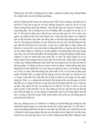 Không may, đó là tất cả những gì họ có được. Albania có phần cứng, nhưng không
hề có phần mềm và các hệ thống hoạt động.

Khi tôi ở thăm thủ đô Tirana của Albania năm 1998, Fatos Lubonja, một nhà văn và
chủ bút 47 tuổi của tờ tạp chí văn học Albania Endeavor, miêu tả với tôi về cuộc
sống ở trong thời kì trộm cắp Albania. "Sau chế độ cộng sản" ông nói "chúng tôi có
công bằng đấy. Tất cả chúng tôi là con số không. Một vài người có tài sản và cơ
hội. Vì thế một hệ thống phân cấp đã nảy sinh sau thời gian đó. Về cơ bản, mọi
người coi chính trị như việc kinh doanh, bởi vì làm một nhà chính trị có nghĩa là
bạn có thể mở được một cánh cửa đóng. Bạn có thể đưa hoặc không đưa con dấu
cho tôi. Thị trường tự do được coi như thoải mái cho mọi việc. Do đó những kẻ bạo
gan nhất bắt đầu làm tất cả mọi thứ, và giới tội ác phát hiện ra rằng, chúng cần
chính trị vì cái gì đó và các nhà chính trị cũng phát hiện ra rằng họ cần tiền để duy
trì sức mạnh. Người dân không ai có kinh nghiệm. Họ không được giáo dục (trong
mọi công việc của một chính phủ). Họ không nhận ra rằng nếu không có phần mềm,
Albania sẽ sớm trở thành khu rừng nhiệt đới, và như vậy nhiều người bị xử tử,
nhiều người bị bọn găngxtơ bắt cóc hay phải rời bỏ đất nước. (Mọi người sớm nhận
ra điều này) Albania không thể cạnh tranh trên thị trường tự do với một nền kinh tế
bất hợp pháp. Vì chúng ta đã tạo ra bọn tư bản tội phạm. Chúng không nộp thuế,
không hề có trách nhiệm đối với cuộc sống của người dân hay cơ sở hạ tầng. Chúng
chỉ có lấy và cướp. Nếu bạn không thể cạnh tranh về bộ vi xử lý bạn sẽ phải cạnh
tranh với Mafia. Khi xây dựng một thị trường tự do dân chủ thực sự, chúng tôi ở số
0. Trong 5 năm đầu tiên, tình hình chỉ là một sự biến dị cuối cùng của chủ nghĩa
cộng sản. Thay vì xây dựng một nền kinh tế thị trường tự do, mọi thứ quay trở lại từ
đầu đầy rủi ro, chúng tôi đã tạo ra một nền kinh tế tội phạm liên kết với cơ chế kim
tự tháp. Mọi người bỏ tiền vào những kim tự tháp đó. Và thay vì đầu tư, họ chỉ
uống cà phê và đợi tiền đến với họ, như những gì mà các ông chủ kim tự tháp đã
hứa. Điều đó nhắc tôi về việc chúng ta thường đợi viện trợ từ Trung Quốc như thế
nào, và sống vì điều đó (trong Chiến tranh Lạnh). Nói gì thì nói, đó không phải là
một nền kinh tế thật sự".

Quả vậy, những gì xảy ra ở Albania là vì không có một hệ thống ngân hàng tốt, một
chính phủ khoan dung và ở một mức độ nào đó là được giáo dục. Cơ chế Ponzi -
một trong những hình thức lừa đảo cổ xưa nhất. Sự thiết lập các cơ chế Ponzi lúc đó
ở Albania là một trong những việc làm trơ trẽn nhất của họ, thậm chí lí do đến mức
là để tài trợ cho một giải đua xe hơi ở Italia. Dường như khởi đầu là Master Card


                                                                                  134
 