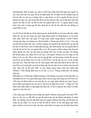 International. Nhà tổ chức của một cơ chế Ponzi điển hình đến gặp mọi người và
nói, nếu ai bỏ tiền vào quỹ, thì họ sẽ nhận được 20, 30 thậm chí là 50 phần trăm số
tiền họ đặt vào chỉ sau 6 tháng. Bởi vì quỹ Ponzi có rất ít nguồn để đem lại lợi
nhuận cao như vậy, nên cách thức để họ trả lãi suất cao như vậy là lần lượt mồi chài
người mới đầu tư tiền vào để trả tiền cho người đầu tư cũ - và người quản lý quỹ
luôn trích một ít trong quỹ để tiêu. Quỹ đó sẽ vẫn tốt cho đến khi nào không có
người đầu tư mới.

Cơ chế Ponzi bắt đầu từ nỗ lực tập trung tài chính để đầu tư vào mua dầu lửa, nhằm
buôn lậu với giá cao sang các nước láng giềng Serbi và Montenegro, là các nước
nằm dưới lệnh cấm vận quốc tế trong cuộc chiến vùng Balcan. Carlos Elrbirt,
Trưởng đại diện văn phòng của World Bank ở Tirana giải thích với tôi: "Tuy vậy
sau khi dỡ bỏ lệnh cấm vận ở Serbia, không còn nguồn kinh doanh thực sự nào để
đỡ cho cơ chế Penzi, nên nó đành phải hướng việc kinh doanh vào tìm nguồn đầu tư
mới để chi trả lãi cho các nguồn đầu tư cũ. Khi người ta điên cuồng chạy đua tìm
kiếm nguồn tiền mới, họ mời chào lợi nhuận 50% cho số tiền của bạn. Tôi không
thể thuyết phục nổi, thậm chí là các nhân viên người Albania của tôi, rằng cơ chế
Ponzi sẽ bị suy tàn. Nhân viên của tôi gật gật đầu với bài giảng và biểu đồ của tôi,
sau đó họ lại bỏ thêm tiền vào cho cơ chế Ponzi. Họ đã quá say mê, và tất cả đều
làm như vậy. Thật như một cơn sốt. Mọi người thốc tháo bán nhà đi để bỏ tiền vào
quỹ Ponzi với mong đợi sau hai ba tháng lấy lại căn nhà cũ và có thêm một căn nhà
mới. Quỹ tiền tệ thế giới IMF và ngân hàng trung ương cảnh báo chính phủ
Albania :"Tiền không phải mọc ra từ trên cây đâu". Nhưng chính phủ vẫn không
dừng lại.
Một phần là vì Chính phủ Albania không có đủ những con người có đủ hiểu biết, và
một phần nữa là vì có quá nhiều quan chức của họ chạy đua trong cơn sốt Ponzi rồi.
"Nếu bạn tới thăm dinh cơ của ông đại sứ vào ngày quốc khánh của nước ông ta,
bạn sẽ thấy một người chủ của cái cơ chế kim tự tháp Penzi ở đó " - Elbirt nói "Họ
hoàn toàn chấp nhận và hợp pháp hoá điều đó, và đó là nguyên nhân dẫn tới nhiều
người dân làm theo họ ".

Cuối cùng, quỹ tiết kiệm kim tự tháp của người Albania cũng sụp đổ vào năm 1997,
như nó vẫn xảy ra, dẫn đến sự sụp đổ hoàn toàn của hệ thống luật pháp và mệnh
lệnh, với những cuộc nổi dậy điên loạn của người Albania tấn công vào thủ phủ các
bang của họ nhằm vớt vát lại số tiền đã mất đi. Ebert và các nhà ngoại giao khác
phải rút khỏi với lý do an toàn. Họ được một nhóm vũ trang của Anh dẫn thoát khỏi


                                                                                 135
 