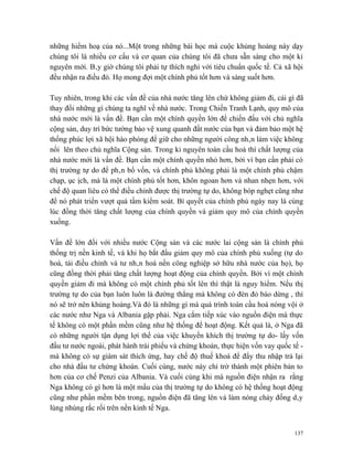 những hiểm hoạ của nó...Một trong những bài học mà cuộc khủng hoảng này dạy
chúng tôi là nhiều cơ cấu và cơ quan của chúng tôi đã chưa sẵn sàng cho một kỉ
nguyên mới. Bây giờ chúng tôi phải tự thích nghi với tiêu chuẩn quốc tế. Cả xã hội
đều nhận ra điều đó. Họ mong đợi một chính phủ tốt hơn và sáng suốt hơn.

Tuy nhiên, trong khi các vấn đề của nhà nước tăng lên chứ không giảm đi, cái gì đã
thay đổi những gì chúng ta nghĩ về nhà nước. Trong Chiến Tranh Lạnh, quy mô của
nhà nước mới là vấn đề. Bạn cần một chính quyền lớn để chiến đấu với chủ nghĩa
cộng sản, duy trì bức tường bảo vệ xung quanh đất nước của bạn và đảm bảo một hệ
thống phúc lợi xã hội hào phóng để giữ cho những người công nhân làm việc không
nổi lên theo chủ nghĩa Cộng sản. Trong kỉ nguyên toàn cầu hoá thì chất lượng của
nhà nước mới là vấn đề. Bạn cần một chính quyền nhỏ hơn, bởi vì bạn cần phải có
thị trường tự do để phân bổ vốn, và chính phủ không phải là một chính phủ chậm
chạp, ục ịch, mà là một chính phủ tốt hơn, khôn ngoan hơn và nhan nhẹn hơn, với
chế độ quan liêu có thể điều chỉnh được thị trường tự do, không bóp nghẹt cũng như
để nó phát triển vượt quá tầm kiểm soát. Bí quyết của chính phủ ngày nay là cùng
lúc đồng thời tăng chất lượng của chính quyền và giảm quy mô của chính quyền
xuống.

Vấn đề lớn đối với nhiều nước Cộng sản và các nước lai cộng sản là chính phủ
thống trị nền kinh tế, và khi họ bắt đầu giảm quy mô của chính phủ xuống (tự do
hoá, tái điều chỉnh và tư nhân hoá nền công nghiệp sở hữu nhà nước của họ), họ
cũng đồng thời phải tăng chất lượng hoạt động của chính quyền. Bởi vì một chính
quyền giảm đi mà không có một chính phủ tốt lên thì thật là nguy hiểm. Nếu thị
trường tự do của bạn luôn luôn là đường thẳng mà không có đèn đỏ báo dừng , thì
nó sẽ trở nên khủng hoảng.Và đó là những gì mà quá trình toàn cầu hoá nóng vội ở
các nước như Nga và Albania gặp phải. Nga cắm tiếp xúc vào nguồn điện mà thực
tế không có một phần mềm cũng như hệ thống để hoạt động. Kết quả là, ở Nga đã
có những người tận dụng lợi thế của việc khuyến khích thị trường tự do- lấy vốn
đầu tư nước ngoài, phát hành trái phiếu và chứng khoán, thực hiện vốn vay quốc tế -
mà không có sự giám sát thích ứng, hay chế độ thuế khoá để đẩy thu nhập trả lại
cho nhà đầu tư chứng khoán. Cuối cùng, nước này chỉ trở thành một phiên bản to
hơn của cơ chế Penzi của Albania. Và cuối cùng khi mà nguồn điện nhận ra rằng
Nga không có gì hơn là một mẩu của thị trường tự do không có hệ thống hoạt động
cũng như phần mềm bên trong, nguồn điện đã tăng lên và làm nóng chảy đống dây
lùng nhùng rắc rối trên nền kinh tế Nga.


                                                                                137
 
