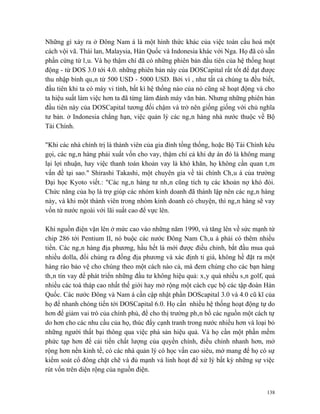 Những gì xảy ra ở Đông Nam á là một hình thức khác của việc toàn cầu hoá một
cách vội vã. Thái lan, Malaysia, Hàn Quốc và Indonesia khác với Nga. Họ đã có sẵn
phần cứng từ lâu. Và họ thậm chí đã có những phiên bản đầu tiên của hệ thống hoạt
động - từ DOS 3.0 tới 4.0. những phiên bản này của DOSCapital rất tốt để đạt được
thu nhập bình quân từ 500 USD - 5000 USD. Bởi vì , như tất cả chúng ta đều biết,
đầu tiên khi ta có máy vi tính, bất kì hệ thống nào của nó cũng sẽ hoạt động và cho
ta hiệu suất làm việc hơn ta đã từng làm đánh máy văn bản. Nhưng những phiên bản
đầu tiên này của DOSCapital tương đối chậm và trở nên giống giống với chủ nghĩa
tư bản. ở Indonesia chẳng hạn, việc quản lý các ngân hàng nhà nước thuộc về Bộ
Tài Chính.

"Khi các nhà chính trị là thành viên của gia đình tổng thống, hoặc Bộ Tài Chính kêu
gọi, các ngân hàng phải xuất vốn cho vay, thậm chí cả khi dự án đó là không mang
lại lợi nhuận, hay việc thanh toán khoản vay là khó khăn, họ không cần quan tâm
vấn đề tại sao." Shirashi Takashi, một chuyên gia về tài chính Châu á của trường
Đại học Kyoto viết.: "Các ngân hàng tư nhân cũng tích tụ các khoản nợ khó đòi.
Chức năng của họ là trợ giúp các nhóm kinh doanh đã thành lập nên các ngân hàng
này, và khi một thành viên trong nhóm kinh doanh có chuyện, thì ngân hàng sẽ vay
vốn từ nước ngoài với lãi suất cao để vực lên.

Khi nguồn điện vặn lên ở mức cao vào những năm 1990, và tăng lên về sức mạnh từ
chip 286 tới Pentium II, nó buộc các nước Đông Nam Châu á phải có thêm nhiều
tiền. Các ngân hàng địa phương, hầu hết là mới được điều chỉnh, bắt đầu mua quá
nhiều dolla, đổi chúng ra đồng địa phương và xác định tỉ giá, không hề đặt ra một
hàng rào bảo vệ cho chúng theo một cách nào cả, mà đem chúng cho các bạn hàng
thân tín vay để phát triển những đầu tư không hiệu quả: xây quá nhiều sân golf, quá
nhiều các toà tháp cao nhất thế giới hay mở rộng một cách cục bộ các tập đoàn Hàn
Quốc. Các nước Đông và Nam á cần cập nhật phần DOScapital 3.0 và 4.0 cũ kĩ của
họ để nhanh chóng tiến tới DOSCapital 6.0. Họ cần nhiều hệ thống hoạt động tự do
hơn để giảm vai trò của chính phủ, để cho thị trường phân bổ các nguồn một cách tự
do hơn cho các nhu cầu của họ, thúc đẩy cạnh tranh trong nước nhiều hơn và loại bỏ
những người thất bại thông qua việc phá sản hiệu quả. Và họ cần một phần mềm
phức tạp hơn để cải tiến chất lượng của quyền chính, điều chỉnh nhanh hơn, mở
rộng hơn nền kinh tế, có các nhà quản lý có học vấn cao siêu, mở mang để họ có sự
kiểm soát cổ đông chặt chẽ và đủ mạnh và linh hoạt để xử lý bất kỳ những sự việc
rút vốn trên diện rộng của nguồn điện.


                                                                                138
 